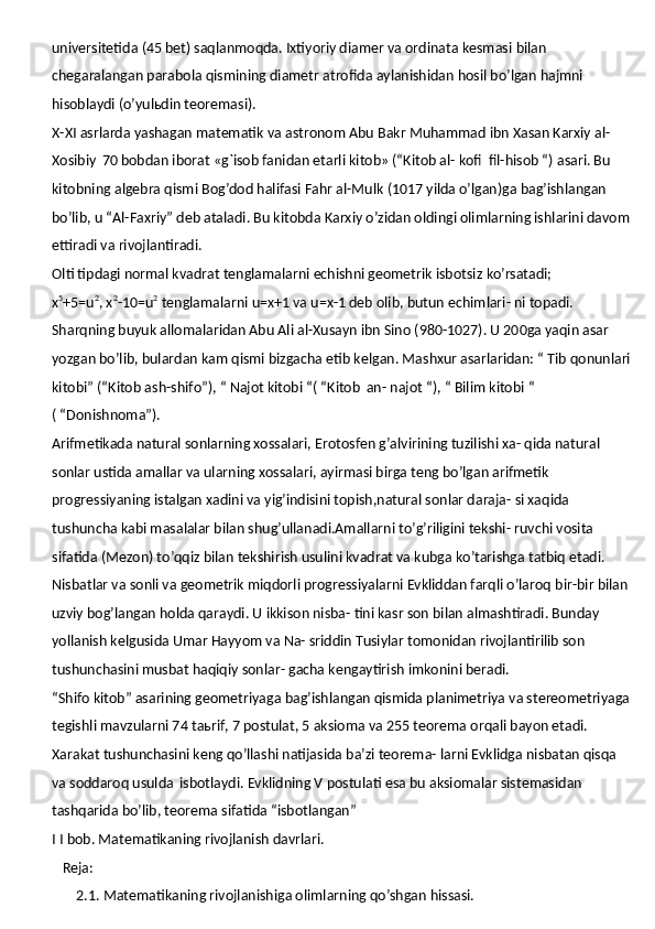 universitetida (45 bet) saqlanmoqda. Ixtiyoriy diamer va ordinata kesmasi   bilan  
chegaralangan   parabola   qismining   diametr   atrofida   aylanishidan   hosil bo’lgan hajmni 
hisoblaydi (o’yulьdin teoremasi).
X-XI asrlarda yashagan matematik va astronom Abu Bakr Muhammad ibn Xasan Karxiy al-
Xosibiy   70 bobdan iborat «g`isob fanidan etarli kitob» (“Kitob al- kofi   fil-hisob “)   asari. Bu 
kitobning   algebra   qismi   Bog’dod halifasi   Fahr   al-Mulk   (1017 yilda o’lgan)ga bag’ishlangan 
bo’lib, u “Al-Faxriy” deb ataladi. Bu kitobda Karxiy o’zidan oldingi olimlarning ishlarini davom
ettiradi va rivojlantiradi.
Olti tipdagi normal kvadrat tenglamalarni echishni geometrik isbotsiz  ko’rsatadi;
x 5
+5=u 2
, x 2
-10=u 2
 tenglamalarni u=x+1 va u=x-1 deb olib, butun echimlari- ni topadi.
Sharqning buyuk allomalaridan Abu Ali al-Xusayn ibn Sino (980-1027). U 200ga yaqin asar 
yozgan bo’lib, bulardan kam qismi bizgacha etib kelgan. Mashxur asarlaridan: “ Tib qonunlari
kitobi” (“Kitob ash-shifo”), “ Najot kitobi “( “Kitob   an- najot “), “ Bilim kitobi “ 
( “Donishnoma”).
Arifmetikada natural sonlarning xossalari, Erotosfen g’alvirining tuzilishi xa- qida natural 
sonlar ustida amallar va ularning xossalari, ayirmasi birga teng bo’lgan arifmetik 
progressiyaning istalgan xadini va yig’indisini topish,natural sonlar daraja- si xaqida 
tushuncha kabi masalalar bilan shug’ullanadi.Amallarni to’g’riligini tekshi- ruvchi vosita 
sifatida (Mezon) to’qqiz bilan tekshirish usulini kvadrat va kubga ko’tarishga tatbiq etadi. 
Nisbatlar va sonli va geometrik miqdorli progressiyalarni Evkliddan farqli o’laroq   bir-bir   bilan
uzviy bog’langan   holda   qaraydi.   U   ikkison   nisba- tini kasr son bilan almashtiradi. Bunday 
yollanish kelgusida Umar Hayyom va Na- sriddin Tusiylar tomonidan rivojlantirilib son 
tushunchasini musbat haqiqiy sonlar- gacha kengaytirish imkonini beradi.
“Shifo kitob” asarining geometriyaga bag’ishlangan qismida planimetriya va stereometriyaga
tegishli mavzularni 74 taьrif, 7 postulat, 5 aksioma va 255 teorema orqali bayon etadi. 
Xarakat tushunchasini keng qo’llashi natijasida ba’zi teorema- larni Evklidga nisbatan qisqa 
va soddaroq usulda   isbotlaydi. Evklidning V postulati esa bu aksiomalar sistemasidan 
tashqarida bo’lib, teorema sifatida “isbotlangan”
I   I   bob.  Matematikaning rivojlanish davrlari. 
    Reja:
       2.1.   Matematikaning rivojlanishiga olimlarning qo’shgan hissasi. 