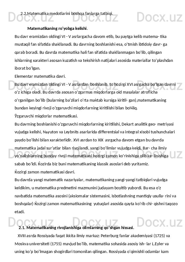       2.2.Matematika medotlarini boshqa fanlarga tatbiqi.
   
              Matematikaning   ro’yobga   kelishi .
Bu davr eramizdan oldingi VI - V asrlargacha   davom etib, bu paytga kelib matema- tika 
mustaqil fan sifatida shakllanadi. Bu davrning boshlanishi esa, o’tmish ibtidoiy davr- ga 
qarab boradi. Bu davrda matematika hali fan sifatida shakllanmagan bo’lib, qilingan 
ishlarning xarakteri asosan kuzatish va tekshirish natijalari asosida materiallar to’plashdan 
iborat bo’lgan.
Elementar   matematika   davri.
Bu davr eramizdan oldingi VI - V asrlardan   boshlanib, to hozirgi XVI asrgacha bo’lgan davrni 
o’z ichiga oladi. Bu davrda asosan o’zgarmas miqdorlarga oid masalalar atroflicha 
o’rganilgan bo’lib (bularning ba’zilari o’rta maktab kursiga kiritil- gan),matematikaning 
bundan keyingi rivoji o’zgaruvchi miqdorlarning kiritilishi bilan  bo¼liq.
Ўzgaruvchi   miqdorlar   matematikasi.
Bu davrning boshlanishi o’zgaruvchi miqdorlarning kiritilishi, Dekart analitik geo- metriyasi 
vujudga kelishi, Nьyuton va Leybnits asarlarida differentsial va integral xisobi tushunchalari 
paydo bo’lishi bilan xarakterlidir. XVI asrdan to XIX   asrgacha davom etgan bu davrda 
matematika jadal sur’atlar bilan rivojlandi, yangi bo’limlar vujudga keldi. Bar- cha ilmiy 
yo’nalishlarning bunday rivoji matematikani hozirgi zamon ko’rinishiga olib ke- linishiga 
sabab bo’ldi. Ќozirda biz buni matematikaning klassik asoslari deb yuritamiz.
Ќozirgi   zamon   matematikasi   davri.
Bu davrda yangi matematik nazariyalar, matematikaning yangi-yangi tatbiqlari vujudga 
keldikim, u matematika predmetini mazmunini judayam boyitib yubordi. Bu esa o’z  
navbatida   matematika   asosini (aksiomalar   sistemasini,   isbotlashning mantiqiy   usulla- rini va 
boshqalar) Ќozirgi zamon matematikasining   yutuqlari asosida qayta ko’rib chi- qishni taqozo
etadi.
     2.1. Matematikaning rivojlanishiga olimlarning qo’shgan hissasi.
    XVIII asrda Rossiyada faqat ikkita ilmiy markaz: Peterburg fanlar akademiyasi (1725) va 
Moskva universiteti (1755) mavjud bo’lib, matematika sohasida asosiy ish- lar L.Eyler va 
uning ko’p bo’lmagan shogirdlari tomonilan qilingan. Rossiyada o’qimishli odamlar kam  