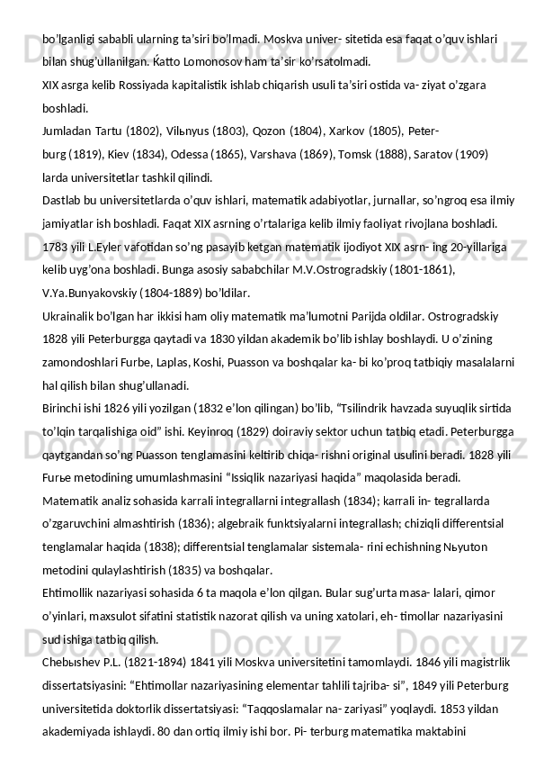 bo’lganligi sababli ularning ta’siri bo’lmadi. Moskva univer- sitetida esa faqat o’quv ishlari 
bilan shug’ullanilgan. Ќatto Lomonosov ham ta’sir  ko’rsatolmadi.
XIX asrga kelib Rossiyada kapitalistik ishlab chiqarish usuli ta’siri ostida va- ziyat o’zgara 
boshladi.
Jumladan   Tartu   (1802),   Vilьnyus   (1803),   Qozon   (1804),   Xarkov   (1805),   Peter-
burg (1819), Kiev (1834), Odessa (1865), Varshava (1869), Tomsk (1888), Saratov (1909) 
larda universitetlar tashkil qilindi.
Dastlab bu universitetlarda o’quv ishlari, matematik adabiyotlar, jurnallar, so’ngroq esa ilmiy
jamiyatlar ish boshladi. Faqat XIX asrning o’rtalariga kelib ilmiy faoliyat rivojlana boshladi.
1783 yili L.Eyler vafotidan so’ng pasayib ketgan matematik ijodiyot XIX asrn- ing 20-yillariga 
kelib uyg’ona boshladi. Bunga asosiy sababchilar M.V.Ostrogradskiy (1801-1861), 
V.Ya.Bunyakovskiy (1804-1889) bo’ldilar.
Ukrainalik bo’lgan har ikkisi ham oliy matematik ma’lumotni Parijda oldilar. Ostrogradskiy 
1828 yili Peterburgga qaytadi va 1830 yildan akademik bo’lib ishlay boshlaydi. U o’zining 
zamondoshlari Furbe, Laplas, Koshi, Puasson va boshqalar ka- bi ko’proq tatbiqiy masalalarni
hal qilish bilan shug’ullanadi.
Birinchi ishi 1826 yili yozilgan (1832 e’lon qilingan) bo’lib, “Tsilindrik havzada suyuqlik sirtida 
to’lqin tarqalishiga oid” ishi. Keyinroq (1829) doiraviy sektor uchun tatbiq etadi. Peterburgga
qaytgandan so’ng Puasson tenglamasini keltirib chiqa- rishni original usulini beradi. 1828 yili 
Furьe metodining umumlashmasini “Issiqlik nazariyasi haqida” maqolasida beradi.
Matematik analiz sohasida karrali integrallarni integrallash (1834); karrali in- tegrallarda 
o’zgaruvchini almashtirish (1836); algebraik funktsiyalarni integrallash; chiziqli differentsial 
tenglamalar haqida (1838); differentsial tenglamalar sistemala- rini echishning Nьyuton 
metodini qulaylashtirish (1835) va boshqalar.
Ehtimollik nazariyasi sohasida 6 ta maqola e’lon qilgan. Bular sug’urta masa- lalari, qimor 
o’yinlari, maxsulot sifatini statistik nazorat qilish va uning xatolari, eh- timollar nazariyasini 
sud ishiga tatbiq qilish.
Chebыshev P.L. (1821-1894) 1841 yili Moskva   universitetini tamomlaydi. 1846 yili magistrlik 
dissertatsiyasini: “Ehtimollar nazariyasining elementar tahlili tajriba- si”, 1849 yili Peterburg 
universitetida doktorlik dissertatsiyasi: “Taqqoslamalar na- zariyasi” yoqlaydi. 1853 yildan 
akademiyada ishlaydi. 80 dan ortiq ilmiy ishi bor. Pi- terburg matematika maktabini  