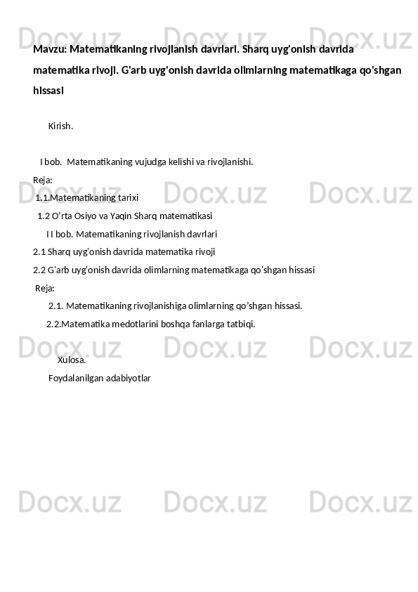 Mavzu: Matematikaning rivojlanish davrlari. Sharq uyg'onish davrida 
matematika rivoji. G'arb uyg'onish davrida olimlarning matematikaga qo'shgan
hissasi     
        
       Kirish.
    I   bob.    Matematikaning vujudga kelishi va rivojlanishi .
Reja:
  1.1.Matematikaning tarixi 
  1.2   O’rta   Osiyo   va   Yaqin   Sharq   matematikasi
       I   I   bob.  Matematikaning rivojlanish davrlari
2.1  Sharq uyg'onish davrida matematika rivoji
2.2 G'arb uyg'onish davrida olimlarning matematikaga qo'shgan hissasi     
  Reja:
       2.1.   Matematikaning rivojlanishiga olimlarning qo’shgan hissasi.
      2.2.Matematika medotlarini boshqa fanlarga tatbiqi.
            Xulosa.
       Foydalanilgan adabiyotlar  