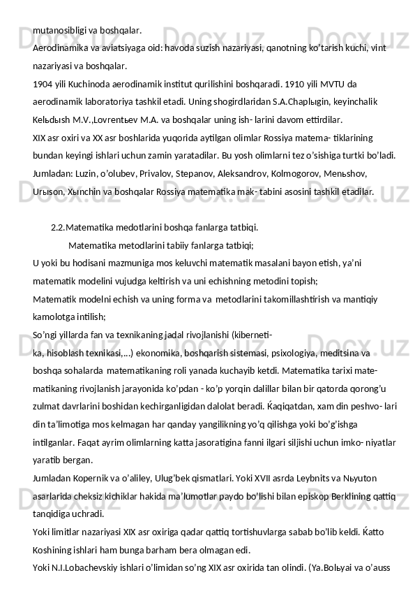 mutanosibligi va boshqalar.
Aerodinamika va aviatsiyaga oid: havoda suzish nazariyasi, qanotning ko’tarish kuchi, vint 
nazariyasi va boshqalar.
1904 yili Kuchinoda aerodinamik institut qurilishini boshqaradi. 1910 yili MVTU da 
aerodinamik laboratoriya tashkil etadi. Uning shogirdlaridan S.A.Chaplыgin, keyinchalik 
Kelьdыsh M.V.,Lovrentьev M.A. va boshqalar uning ish- larini davom ettirdilar.
XIX asr oxiri va XX asr boshlarida yuqorida aytilgan olimlar Rossiya matema- tiklarining 
bundan keyingi ishlari uchun zamin yaratadilar. Bu yosh olimlarni tez o’sishiga turtki bo’ladi. 
Jumladan: Luzin, o’olubev, Privalov, Stepanov, Aleksandrov, Kolmogorov, Menьshov, 
Urыson, Xыnchin va boshqalar Rossiya matematika mak- tabini asosini tashkil etadilar.
         2.2.Matematika medotlarini boshqa fanlarga tatbiqi.
                 Matematika   metodlarini   tabiiy   fanlarga   tatbiqi;
U yoki bu hodisani mazmuniga mos keluvchi matematik masalani bayon etish, ya’ni 
matematik modelini vujudga keltirish va uni echishning metodini topish;
Matematik modelni echish va uning forma va   metodlarini takomillashtirish va mantiqiy 
kamolotga intilish;
So’ngi   yillarda   fan   va   texnikaning   jadal   rivojlanishi   (kiberneti-
ka, hisoblash texnikasi,...) ekonomika, boshqarish sistemasi, psixologiya, meditsina va 
boshqa sohalarda   matematikaning roli yanada kuchayib ketdi. Matematika tarixi mate- 
matikaning   rivojlanish   jarayonida   ko’pdan -   ko’p   yorqin   dalillar   bilan   bir   qatorda   qorong’u 
zulmat davrlarini boshidan kechirganligidan dalolat beradi.   Ќaqiqatdan,   xam din peshvo- lari 
din ta’limotiga mos kelmagan har qanday yangilikning yo’q qilishga yoki bo’g’ishga 
intilganlar. Faqat ayrim olimlarning katta jasoratigina fanni ilgari siljishi uchun imko- niyatlar 
yaratib bergan.
Jumladan Kopernik va o’aliley, Ulug’bek qismatlari. Yoki XVII asrda Leybnits va Nьyuton 
asarlarida cheksiz kichiklar hakida ma’lumotlar paydo bo’lishi bilan episkop Berklining qattiq 
tanqidiga uchradi.
Yoki limitlar nazariyasi XIX asr oxiriga qadar qattiq tortishuvlarga sabab bo’lib keldi. Ќatto 
Koshining ishlari ham bunga barham bera olmagan edi.
Yoki N.I.Lobachevskiy ishlari o’limidan so’ng XIX asr oxirida tan olindi. (Ya.Bolьyai va o’auss  