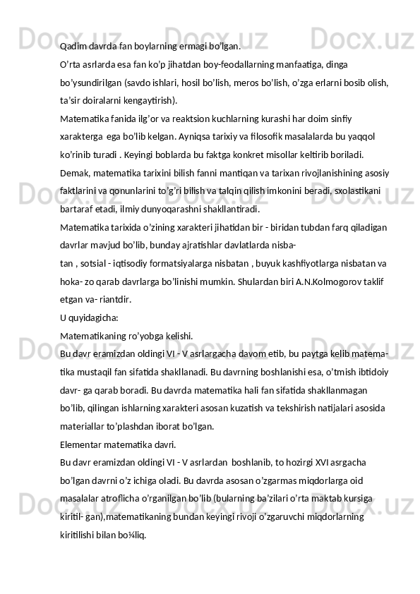 Qadim   davrda   fan   boylarning   ermagi  bo’lgan.
O’rta asrlarda esa fan ko’p jihatdan boy-feodallarning manfaatiga, dinga 
bo’ysundirilgan (savdo ishlari, hosil bo’lish, meros bo’lish, o’zga erlarni bosib olish,
ta’sir doiralarni kengaytirish).
Matematika fanida ilg’or va reaktsion kuchlarning kurashi har doim sinfiy 
xarakterga   ega bo’lib kelgan. Ayniqsa tarixiy va filosofik masalalarda bu yaqqol 
ko’rinib turadi . Keyingi boblarda bu faktga konkret misollar keltirib boriladi.
Demak, matematika tarixini bilish fanni   mantiqan va   tarixan   rivojlanishining   asosiy
faktlarini va qonunlarini to’g’ri bilish va talqin qilish imkonini beradi, sxolastikani 
bartaraf etadi, ilmiy dunyoqarashni shakllantiradi.
Matematika tarixida o’zining xarakteri jihatidan bir - biridan tubdan farq qiladigan 
davrlar mavjud bo’lib, bunday ajratishlar davlatlarda nisba-
tan , sotsial - iqtisodiy formatsiyalarga nisbatan , buyuk kashfiyotlarga nisbatan va 
hoka- zo qarab davrlarga bo’linishi mumkin. Shulardan biri A.N.Kolmogorov taklif 
etgan va-  riantdir.
U  quyidagicha:
Matematikaning   ro’yobga   kelishi.
Bu davr eramizdan oldingi VI - V asrlargacha   davom etib, bu paytga kelib matema-
tika mustaqil fan sifatida shakllanadi. Bu davrning boshlanishi esa, o’tmish ibtidoiy
davr- ga qarab boradi. Bu davrda matematika hali fan sifatida shakllanmagan 
bo’lib, qilingan ishlarning xarakteri asosan kuzatish va tekshirish natijalari asosida 
materiallar to’plashdan iborat bo’lgan.
Elementar   matematika   davri.
Bu davr eramizdan oldingi VI - V asrlardan   boshlanib, to hozirgi XVI asrgacha 
bo’lgan davrni o’z ichiga oladi. Bu davrda asosan o’zgarmas miqdorlarga oid 
masalalar atroflicha o’rganilgan bo’lib (bularning ba’zilari o’rta maktab kursiga 
kiritil- gan),matematikaning bundan keyingi rivoji o’zgaruvchi miqdorlarning 
kiritilishi bilan  bo¼liq. 