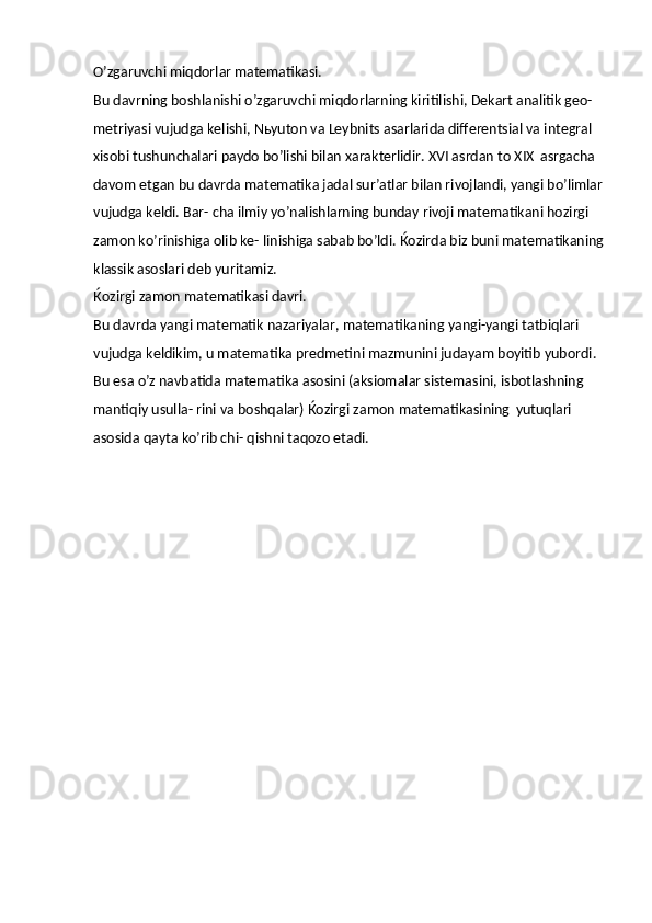 O’zgaruvchi   miqdorlar   matematikasi.
Bu davrning boshlanishi o’zgaruvchi miqdorlarning kiritilishi, Dekart analitik geo- 
metriyasi vujudga kelishi, Nьyuton va Leybnits asarlarida differentsial va integral 
xisobi tushunchalari paydo bo’lishi bilan xarakterlidir. XVI asrdan to XIX   asrgacha 
davom etgan bu davrda matematika jadal sur’atlar bilan rivojlandi, yangi bo’limlar
vujudga keldi. Bar- cha ilmiy yo’nalishlarning bunday rivoji matematikani hozirgi 
zamon ko’rinishiga olib ke- linishiga sabab bo’ldi. Ќozirda biz buni matematikaning
klassik asoslari deb yuritamiz.
Ќozirgi   zamon   matematikasi   davri.
Bu davrda yangi matematik nazariyalar, matematikaning yangi-yangi tatbiqlari 
vujudga keldikim, u matematika predmetini mazmunini judayam boyitib yubordi. 
Bu esa o’z   navbatida   matematika   asosini (aksiomalar   sistemasini,   isbotlashning 
mantiqiy   usulla- rini va boshqalar) Ќozirgi zamon matematikasining   yutuqlari 
asosida qayta ko’rib chi- qishni taqozo etadi. 