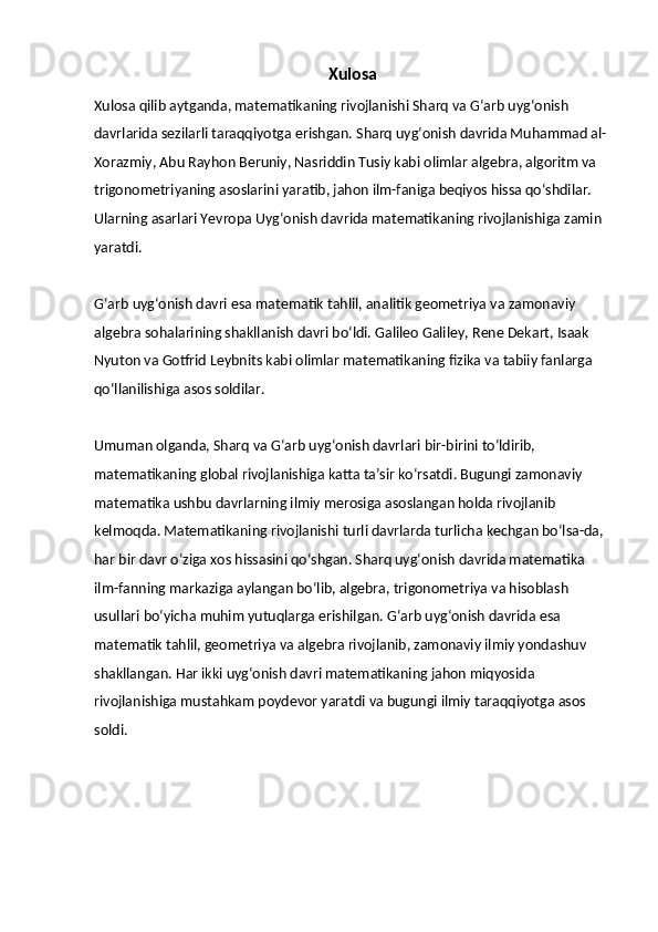 Xulosa
Xulosa qilib aytganda, matematikaning rivojlanishi Sharq va G‘arb uyg‘onish 
davrlarida sezilarli taraqqiyotga erishgan. Sharq uyg‘onish davrida Muhammad al-
Xorazmiy, Abu Rayhon Beruniy, Nasriddin Tusiy kabi olimlar algebra, algoritm va 
trigonometriyaning asoslarini yaratib, jahon ilm-faniga beqiyos hissa qo‘shdilar. 
Ularning asarlari Yevropa Uyg‘onish davrida matematikaning rivojlanishiga zamin 
yaratdi.
G‘arb uyg‘onish davri esa matematik tahlil, analitik geometriya va zamonaviy 
algebra sohalarining shakllanish davri bo‘ldi. Galileo Galiley, Rene Dekart, Isaak 
Nyuton va Gotfrid Leybnits kabi olimlar matematikaning fizika va tabiiy fanlarga 
qo‘llanilishiga asos soldilar.
Umuman olganda, Sharq va G‘arb uyg‘onish davrlari bir-birini to‘ldirib, 
matematikaning global rivojlanishiga katta ta’sir ko‘rsatdi. Bugungi zamonaviy 
matematika ushbu davrlarning ilmiy merosiga asoslangan holda rivojlanib 
kelmoqda.   Matematikaning rivojlanishi turli davrlarda turlicha kechgan bo‘lsa-da, 
har bir davr o‘ziga xos hissasini qo‘shgan. Sharq uyg‘onish davrida matematika 
ilm-fanning markaziga aylangan bo‘lib, algebra, trigonometriya va hisoblash 
usullari bo‘yicha muhim yutuqlarga erishilgan. G‘arb uyg‘onish davrida esa 
matematik tahlil, geometriya va algebra rivojlanib, zamonaviy ilmiy yondashuv 
shakllangan. Har ikki uyg‘onish davri matematikaning jahon miqyosida 
rivojlanishiga mustahkam poydevor yaratdi va bugungi ilmiy taraqqiyotga asos 
soldi. 