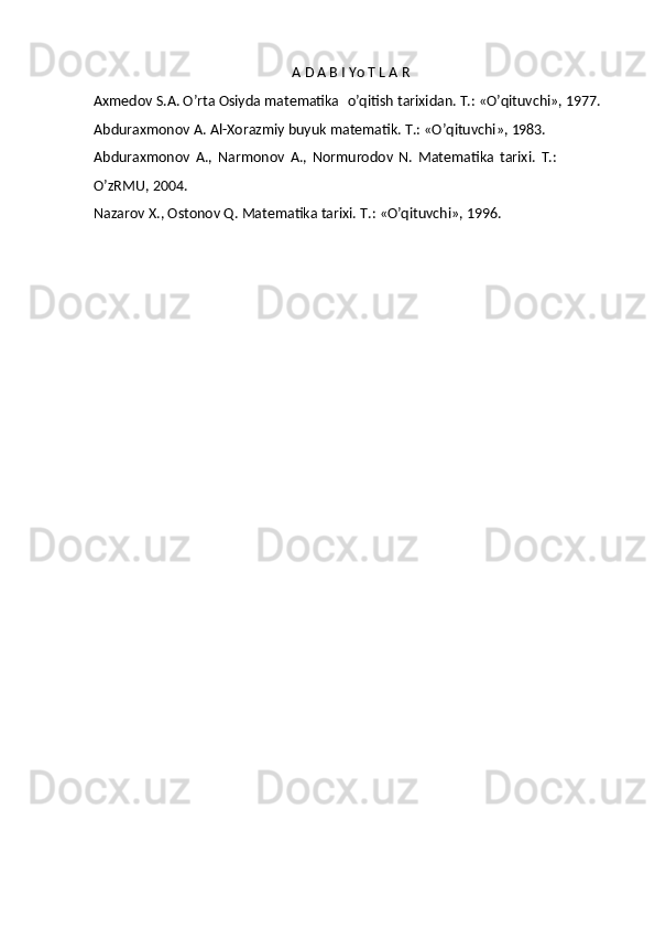 A   D   A B I   Yo T L A  R
Axmedov S.A. O’rta Osiyda matematika   o’qitish tarixidan. T.: «O’qituvchi»,  1977.
Abduraxmonov   A.   Al-Xorazmiy   buyuk   matematik.   T.:   «O’qituvchi»,   1983.
Abduraxmonov   A.,   Narmonov   A.,   Normurodov   N.   Matematika   tarixi.   T.: 
O’zRMU, 2004.
Nazarov   X.,   Ostonov   Q.   Matematika   tarixi.   T.:   «O’qituvchi»,   1996. 