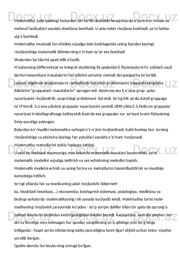 Matematika   juda qadimgi fanlardan biri bo’lib dastlabki bosqichlarda o’zaro mu- omala va 
mehnat faoliyatlari asosida shakllana boshladi. U asta-sekin rivojlana boshladi, ya’ni faktlar 
yig’a boshladi.
Matematika mustaqil fan sifatida vujudga kela boshlaganda uning bundan keyingi 
rivojlanishiga matematik bilimlarning o’zi ham ta’sir eta boshladi
Shulardan   ba’zilarini   qayd   etib   o’taylik.
N’yutonning (differentsial va integral xisobining ilk qadamlari) flyuksiyalarni hi- soblash usuli 
darhol mexanikani masalalarini hal qilishni umumiy metodi darajasigacha  ko’tarildi.
Lagranj algebraik tenglamalarni radikallarda hal qilish problemasini izlaganda tenglama 
ildizlarini “gruppalash   masalalarini” qaragan edi. Keyinroq esa E.o’alua grup- palar 
nazariyasini rivojlantirib, yuqoridagi problemani   hal etdi. So’ng XIX asrda A.Keli gruppaga 
ta’rif berdi. S.Li esa uzluksiz gruppalar nazariyasini yaratdi.1890 yilda E.S.Fedorov gruppalar 
nazariyasi kristollografiyaga tatbiq etdi.Ќozirda esa gruppalar na- zariyasi kvant fizikasining 
ilmiy quroliga aylangan.
Bulardan ko’rinadiki matematika nafaqat o’z-o’zini rivojlantiradi, balki boshqa fan- larning 
rivojlanishiga va aksincha boshqa fan yutuklari asosida o’zi ham rivojlanadi.
Matematika   metodlarini   tabiiy   fanlarga   tatbiqi;
U yoki bu hodisani mazmuniga mos keluvchi matematik masalani bayon etish, ya’ni 
matematik modelini vujudga keltirish va uni echishning metodini topish;
Matematik modelni echish va uning forma va   metodlarini takomillashtirish va mantiqiy 
kamolotga intilish;
So’ngi   yillarda   fan   va   texnikaning   jadal   rivojlanishi   (kiberneti-
ka, hisoblash texnikasi,...) ekonomika, boshqarish sistemasi, psixologiya, meditsina va 
boshqa sohalarda   matematikaning roli yanada kuchayib ketdi. Matematika tarixi mate- 
matikaning   rivojlanish   jarayonida   ko’pdan -   ko’p   yorqin   dalillar   bilan   bir   qatorda   qorong’u 
zulmat davrlarini boshidan kechirganligidan dalolat beradi.   Ќaqiqatdan,   xam din peshvo- lari 
din ta’limotiga mos kelmagan har qanday yangilikning yo’q qilishga yoki bo’g’ishga 
intilganlar. Faqat ayrim olimlarning katta jasoratigina fanni ilgari siljishi uchun imko- niyatlar 
yaratib bergan.
Qadim   davrda   fan   boylarning   ermagi  bo’lgan. 