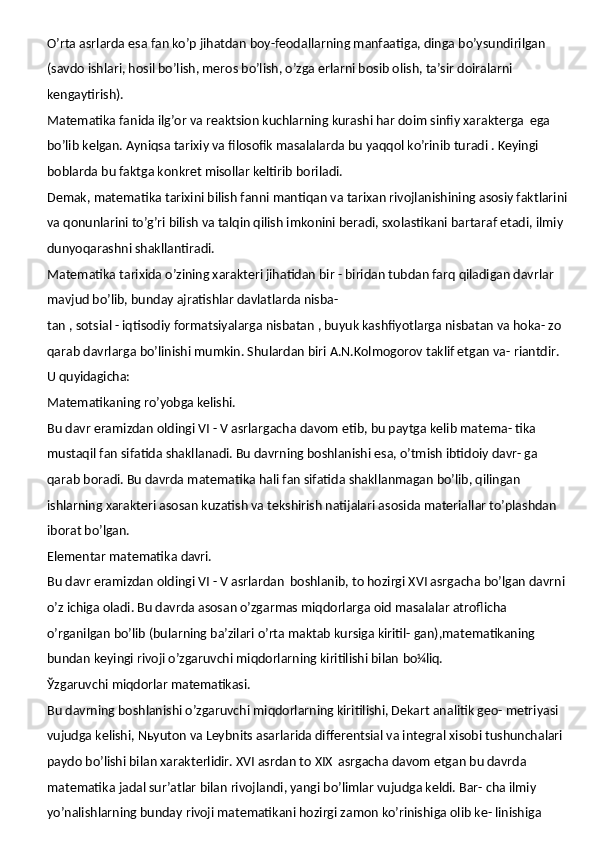 O’rta asrlarda esa fan ko’p jihatdan boy-feodallarning manfaatiga, dinga bo’ysundirilgan 
(savdo ishlari, hosil bo’lish, meros bo’lish, o’zga erlarni bosib olish, ta’sir doiralarni 
kengaytirish).
Matematika fanida ilg’or va reaktsion kuchlarning kurashi har doim sinfiy xarakterga   ega 
bo’lib kelgan. Ayniqsa tarixiy va filosofik masalalarda bu yaqqol ko’rinib turadi . Keyingi 
boblarda bu faktga konkret misollar keltirib boriladi.
Demak, matematika tarixini bilish fanni   mantiqan va   tarixan   rivojlanishining   asosiy faktlarini 
va qonunlarini to’g’ri bilish va talqin qilish imkonini beradi, sxolastikani bartaraf etadi, ilmiy 
dunyoqarashni shakllantiradi.
Matematika tarixida o’zining xarakteri jihatidan bir - biridan tubdan farq qiladigan davrlar 
mavjud bo’lib, bunday ajratishlar davlatlarda nisba-
tan , sotsial - iqtisodiy formatsiyalarga nisbatan , buyuk kashfiyotlarga nisbatan va hoka- zo 
qarab davrlarga bo’linishi mumkin. Shulardan biri A.N.Kolmogorov taklif etgan va-  riantdir.
U  quyidagicha:
Matematikaning   ro’yobga   kelishi.
Bu davr eramizdan oldingi VI - V asrlargacha   davom etib, bu paytga kelib matema- tika 
mustaqil fan sifatida shakllanadi. Bu davrning boshlanishi esa, o’tmish ibtidoiy davr- ga 
qarab boradi. Bu davrda matematika hali fan sifatida shakllanmagan bo’lib, qilingan 
ishlarning xarakteri asosan kuzatish va tekshirish natijalari asosida materiallar to’plashdan 
iborat bo’lgan.
Elementar   matematika   davri.
Bu davr eramizdan oldingi VI - V asrlardan   boshlanib, to hozirgi XVI asrgacha bo’lgan davrni 
o’z ichiga oladi. Bu davrda asosan o’zgarmas miqdorlarga oid masalalar atroflicha 
o’rganilgan bo’lib (bularning ba’zilari o’rta maktab kursiga kiritil- gan),matematikaning 
bundan keyingi rivoji o’zgaruvchi miqdorlarning kiritilishi bilan  bo¼liq.
Ўzgaruvchi   miqdorlar   matematikasi.
Bu davrning boshlanishi o’zgaruvchi miqdorlarning kiritilishi, Dekart analitik geo- metriyasi 
vujudga kelishi, Nьyuton va Leybnits asarlarida differentsial va integral xisobi tushunchalari 
paydo bo’lishi bilan xarakterlidir. XVI asrdan to XIX   asrgacha davom etgan bu davrda 
matematika jadal sur’atlar bilan rivojlandi, yangi bo’limlar vujudga keldi. Bar- cha ilmiy 
yo’nalishlarning bunday rivoji matematikani hozirgi zamon ko’rinishiga olib ke- linishiga  