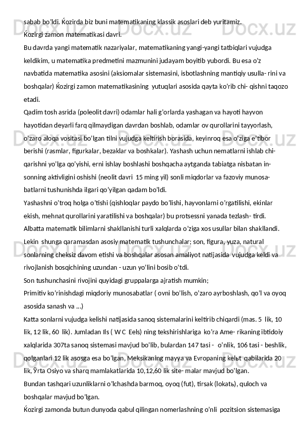 sabab bo’ldi. Ќozirda biz buni matematikaning klassik asoslari deb yuritamiz.
Ќozirgi   zamon   matematikasi   davri.
Bu davrda yangi matematik nazariyalar, matematikaning yangi-yangi tatbiqlari vujudga 
keldikim, u matematika predmetini mazmunini judayam boyitib yubordi. Bu esa o’z  
navbatida   matematika   asosini (aksiomalar   sistemasini,   isbotlashning mantiqiy   usulla- rini va 
boshqalar) Ќozirgi zamon matematikasining   yutuqlari asosida qayta ko’rib chi- qishni taqozo
etadi.
Qadim tosh asrida (poleolit davri) odamlar hali g’orlarda yashagan va hayoti hayvon 
hayotidan deyarli farq qilmaydigan davrdan boshlab, odamlar ov qurollarini tayyorlash, 
o’zaro aloqa vositasi bo’lgan tilni vujudga keltirish borasida, keyinroq esa o’ziga e’tibor 
berishi (rasmlar, figurkalar, bezaklar va boshkalar). Yashash uchun nematlarni ishlab chi- 
qarishni yo’lga qo’yishi, erni ishlay boshlashi boshqacha aytganda tabiatga nisbatan in- 
sonning aktivligini oshishi (neolit davri   15 ming yil) sonli miqdorlar va fazoviy munosa- 
batlarni tushunishda ilgari qo’yilgan qadam bo’ldi.
Yashashni o’troq holga o’tishi (qishloqlar paydo bo’lishi, hayvonlarni o’rgatilishi, ekinlar 
ekish, mehnat qurollarini yaratilishi va boshqalar) bu protsessni yanada tezlash-  tirdi.
Albatta matematik bilimlarni shakllanishi turli xalqlarda o’ziga xos usullar bilan shakllandi. 
Lekin   shunga qaramasdan asosiy matematik tushunchalar; son, figura, yuza, natural  
sonlarning cheksiz   davom   etishi va   boshqalar   asosan   amaliyot   natijasida   vujudga keldi va 
rivojlanish bosqichining uzundan - uzun yo’lini bosib o’tdi.
Son   tushunchasini   rivojini   quyidagi   gruppalarga   ajratish   mumkin;
Primitiv ko’rinishdagi miqdoriy munosabatlar ( ovni bo’lish, o’zaro ayrboshlash, qo’l va oyoq 
asosida sanash va ...)
Katta sonlarni vujudga kelishi natijasida sanoq sistemalarini keltirib chiqardi (mas. 5   lik, 10 
lik, 12 lik, 60   lik).   Jumladan   Ils   (   W   C   Eels)   ning   tekshirishlariga   ko’ra   Ame- rikaning ibtidoiy 
xalqlarida 307ta sanoq sistemasi mavjud bo’lib, bulardan 147 tasi -   o’nlik, 106 tasi - beshlik, 
qolganlari 12 lik asosga esa bo’lgan, Meksikaning mayya va Evropaning kelьt   qabilarida 20 
lik, Ўrta Osiyo va sharq mamlakatlarida 10,12,60 lik site- malar mavjud bo’lgan.
Bundan tashqari uzunliklarni o’lchashda barmoq, oyoq (fut), tirsak (lokatь), quloch va 
boshqalar mavjud bo’lgan.
Ќozirgi zamonda butun dunyoda qabul qilingan nomerlashning o’nli   pozitsion sistemasiga  