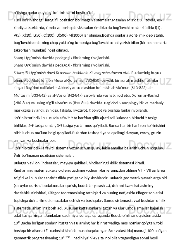 o’tishga qadar quyidagi ko’rinishlarni bosib o’tdi.
Turli ko’rinishdagi   ieroglifli pozitsion bo’lmagan sistemalar.Masalan Misrda, Xi- toyda, eski 
xindiy, atsteklarda, rimda va boshqalar.Masalan rimliklarda bog’lovchi sonlar sifatida I(1), 
V(5), X(10), L(50), C(100), D(500) M(1000) lar olingan.Boshqa sonlar algorit- mik deb atalib, 
bog’lovchi sonlarning chap yoki o’ng tomoniga bog’lovchi sonni yozish bilan (bir necha marta
takrorlash mumkin) hosil qilinadi.  
Sharq Uyg`onish davrida pedagogik fikrlarning rivojlanishi.
Sharq Uyg`onish davrida pedagogik fikrlarning rivojlanishi.
SHarq ilk Uyg‘onish davri IX asrdan boshlanib XII asrgacha davom etdi.   Bu davrinig buyuk 
olimi,   Abu Abdulloh ibn Muso al-Xorazmiy (783-850)   osiyolik bir guruh mashhur olimlar 
singari Bag‘dod xalifalari – Abbosiylar sulolasidan bo‘lmish   al-Ma’mun (813-833), al-
Mu’tasim (833-842) va al-Vosiq (842-847)   saroylarida yashab, ijod etdi.   Xorun ar-Rashid 
(786-809)   va uning o‘g‘li   alMa’mun (813-833)   davrida. Bag‘dod SHarqning yirik va madaniy 
markaziga aylandi, ayniqsa, falsafa, riyoziyot, tibbiyot va boshqa fanlar rivojlandi.
Ko’rinib turibdiki bu usulda alfavit 9 ta harfdan qilib ajratiladi.Bulardan birinchi 9 tasiga 
birliklar, 2-9 tasiga o’nlar, 3-9 tasiga yuzlar mos qo’yiladi. Bunda har bir harf son ko’rinishini 
olishi uchun ma’lum belgi qo’yiladi.Bulardan tashqari yana qadimgi slavyan, evrey, gruzin, 
armyan va boshqalar bor.
Ko’rinib turibdiki alfavitli sistema yozuv uchun qulay, lekin amallar bajarish uchun  noqulay.
Ўnli   bo’lmagan   pozitsion   sistemalar.
Bularga   Vavilon,   indeetslar,   mayьya   qabilasi,   hindlarning   ikkilik   sistemasi   kiradi.
Ќindlarning matematikaga oid eng qadimgi yodgorliklari eramizdan oldingi VIII - VII asrlarga 
to’g’ri kelib, bular sanskrit tilida yozilgan diniy kitoblardir. Bularda geometrik yasashlarga oid
(saroylar qurish, ibodatxonalar qurish, buddalar yasash ...), doirani kva- dratlashning 
dastlabki urinishlari, Pifagor teoremasining tatbiqlari va buning natijasida Pifagor sonlarini  
topishga doir arifmetik masalalar echish va boshqalar. Sanoq sistemasi avval boshdan o’nlik 
sistemada ishlatilina boshladi. Xususan katta sonlarni tuzish va ular ustida amallar bajarish 
odat tusiga kirgan. Jumladan qadimiy afsonaga   qaraganda   Budda o’nli sanoq sistemasida 
10 54
 gacha bo’lgan sonlarni tuzgan va ularning har bir razryadiga mos nomlar qo’ygan.Yoki 
boshqa bir afsona (Er xudosini ishqida musobaqalashgan Sar- vatasidda) maxraji 100 bo’lgan
geometrik progressiyaning 10 7+9*48
 - hadini ya’ni 421 ta   nol bilan tugaydigan sonni hosil  