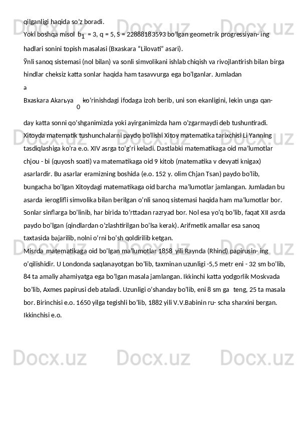 qilganligi haqida so’z boradi.
Yoki boshqa misol   b
1   = 3, q = 5, S = 22888183593 bo’lgan geometrik progressiyan- ing 
hadlari sonini topish masalasi (Bxaskara “Lilovati” asari).
Ўnli sanoq sistemasi (nol bilan) va sonli simvolikani ishlab chiqish va rivojlantirish bilan   birga  
hindlar   cheksiz   katta   sonlar   haqida   ham   tasavvurga   ega   bo’lganlar.   Jumladanа
Bxaskara   Akarьya  
0   ko’rinishdagi   ifodaga   izoh   berib,   uni   son   ekanligini,   lekin   unga   qan-
day   katta   sonni   qo’shganimizda   yoki   ayirganimizda   ham   o’zgarmaydi   deb   tushuntiradi.
Xitoyda matematik tushunchalarni paydo bo’lishi Xitoy matematika tarixchisi Li Yanning 
tasdiqlashiga ko’ra e.o. XIV asrga to’g’ri keladi. Dastlabki matematikaga oid ma’lumotlar  
chjou   -   bi   (quyosh   soati)   va   matematikaga   oid   9   kitob   (matematika   v   devyati knigax) 
asarlardir. Bu asarlar eramizning boshida (e.o. 152 y. olim Chjan Tsan) paydo bo’lib, 
bungacha bo’lgan Xitoydagi matematikaga oid barcha   ma’lumotlar jamlangan. Jumladan bu 
asarda   ieroglifli simvolika bilan berilgan o’nli sanoq sistemasi haqida ham ma’lumotlar bor. 
Sonlar sinflarga bo’linib, har birida to’rttadan razryad bor. Nol esa yo’q bo’lib, faqat XII asrda
paydo bo’lgan (qindlardan o’zlashtirilgan bo’lsa kerak). Arifmetik amallar esa sanoq 
taxtasida bajarilib, nolni o’rni bo’sh qoldirilib ketgan.
Misrda   matematikaga   oid   bo’lgan   ma’lumotlar   1858   yili   Raynda   (Rhind)   papirusin- ing 
o’qilishidir. U Londonda saqlanayotgan   bo’lib,   taxminan   uzunligi   -5,5   metr   eni   -   32   sm bo’lib, 
84 ta amaliy ahamiyatga ega bo’lgan masala jamlangan. Ikkinchi katta yodgorlik Moskvada 
bo’lib, Axmes papirusi deb ataladi. Uzunligi o’shanday bo’lib, eni 8 sm ga   teng, 25 ta masala 
bor. Birinchisi e.o. 1650 yilga tegishli bo’lib, 1882 yili V.V.Babinin ru- scha sharxini bergan. 
Ikkinchisi e.o.  