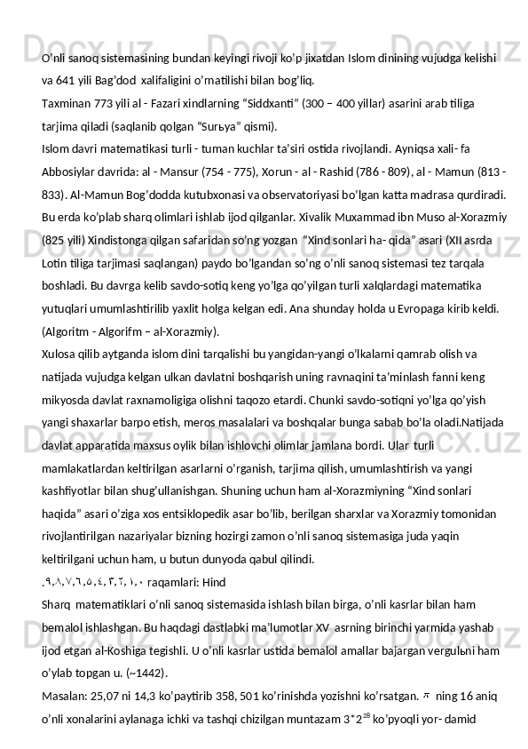 O’nli sanoq   sistemasining bundan keyingi   rivoji   ko’p   jixatdan   Islom   dinining   vujudga kelishi 
va 641 yili Bag’dod   xalifaligini o’rnatilishi bilan bog’liq.
Taxminan 773 yili al - Fazari xindlarning “Siddxanti” (300 – 400 yillar) asarini arab tiliga 
tarjima qiladi (saqlanib qolgan “Surьya” qismi).
Islom davri   matematikasi turli - tuman kuchlar ta’siri ostida rivojlandi.   Ayniqsa   xali- fa 
Abbosiylar davrida: al - Mansur (754 - 775), Xorun - al - Rashid (786 - 809), al - Mamun (813 -
833). Al-Mamun Bog’dodda kutubxonasi va observatoriyasi bo’lgan katta madrasa qurdiradi.
Bu erda ko’plab sharq olimlari ishlab ijod qilganlar. Xivalik Muxammad ibn Muso al-Xorazmiy
(825 yili) Xindistonga qilgan safaridan so’ng yozgan   “Xind sonlari ha- qida” asari (XII asrda 
Lotin tiliga tarjimasi saqlangan) paydo bo’lgandan so’ng o’nli sanoq sistemasi tez tarqala 
boshladi. Bu davrga kelib savdo-sotiq keng yo’lga qo’yilgan turli xalqlardagi matematika 
yutuqlari umumlashtirilib yaxlit holga kelgan edi. Ana shunday holda u Evropaga kirib keldi. 
(Algoritm - Algorifm – al-Xorazmiy).
Xulosa qilib aytganda islom dini tarqalishi bu yangidan-yangi o’lkalarni qamrab olish va 
natijada vujudga kelgan ulkan davlatni boshqarish uning ravnaqini ta’minlash fanni keng 
mikyosda davlat raxnamoligiga olishni taqozo etardi. Chunki savdo-sotiqni yo’lga qo’yish 
yangi shaxarlar barpo etish, meros masalalari va boshqalar bunga sabab bo’la oladi.Natijada 
davlat apparatida maxsus oylik bilan ishlovchi olimlar jamlana bordi. Ular   turli 
mamlakatlardan keltirilgan asarlarni o’rganish, tarjima qilish, umumlashtirish va yangi 
kashfiyotlar bilan shug’ullanishgan. Shuning uchun ham al-Xorazmiyning “Xind sonlari 
haqida” asari o’ziga xos entsiklopedik asar bo’lib, berilgan sharxlar va Xorazmiy tomonidan  
rivojlantirilgan   nazariyalar   bizning   hozirgi   zamon   o’nli   sanoq   sistemasiga   juda yaqin 
keltirilgani uchun ham, u butun dunyoda qabul qilindi.
. ٩٫٨٫٧٫٦٫ ۵ ٫٤٫٣٫٢٫١٫٠   raqamlari:   Hind
Sharq   matematiklari o’nli sanoq sistemasida ishlash bilan birga, o’nli kasrlar bilan ham 
bemalol ishlashgan. Bu haqdagi dastlabki ma’lumotlar XV   asrning birinchi yarmida yashab 
ijod etgan al-Koshiga tegishli. U o’nli kasrlar ustida bemalol amallar bajargan vergulьni ham 
o’ylab topgan u. (~1442).
Masalan: 25,07 ni 14,3 ko’paytirib 358, 501 ko’rinishda yozishni ko’rsatgan.    ning 16 aniq 
o’nli xonalarini aylanaga ichki va tashqi chizilgan muntazam 3*2 28
 ko’pyoqli yor- damid 