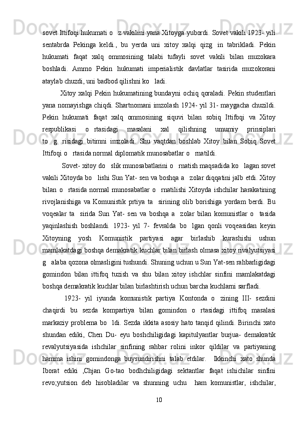 sovet Ittifoqi hukumati o z vakilini yana Xitoyga yubordi. Sovet vakili 1923- yili
sentabrda   Pekinga   keldi.,   bu   yerda   uni   xitoy   xalqi   qizg in   tabrikladi.   Pekin	

hukumati   faqat   xalq   ommosining   talabi   tufayli   sovet   vakili   bilan   muzokara
boshladi.   Ammo   Pekin   hukumati   imperialistik   davlatlar   tasirida   muzokorani
ataylab chuzdi, uni badbod qilishni ko ladi. 	

Xitoy xalqi  Pekin hukumatining bundayni  ochiq qoraladi. Pekin studentlari
yana nomayishga chiqdi. Shartnomani imzolash 1924- yil 31- maygacha chuzildi.
Pekin   hukumati   faqat   xalq   ommosining   siquvi   bilan   sobiq   Ittifoqi   va   Xitoy
respublikasi   o rtasidagi   masalani   xal   qilishning   umumiy   prinsiplari	

to g risidagi   bitimni   imzoladi.   Shu   vaqtdan   boshlab   Xitoy   bilan   Sobiq   Sovet	
 
Ittifoqi o rtasida normal diplomatik munosabatlar o rnatildi. 	
 
   Sovet- xitoy do slik munosabatlarini o rnatish maqsadida ko lagan sovet	
  
vakili Xitoyda bo lishi Sun Yat- sen va boshqa a zolar diqqatini jalb etdi. Xitoy	
 
bilan   o rtasida   normal   munosabatlar   o rnatilishi   Xitoyda   ishchilar   harakatining	
 
rivojlanishiga   va   Komunistik   prtiya   ta sirining   olib   borishiga   yordam   berdi.   Bu	

voqealar   ta sirida   Sun   Yat-   sen   va   boshqa   a zolar   bilan   komunistlar   o tasida	
  
yaqinlashish   boshlandi.   1923-   yil   7-   fevralda   bo lgan   qonli   voqeasidan   keyin	

Xitoyning   yosh   Komunistik   partiyasi   agar   birlashib   kurashishi   ushun
mamlakatdagi boshqa demakratik kuchlar bilan birlash olmasa xitoy rivalyutsiyasi
g alaba qozona olmasligini tushundi. Shuning uchun u Sun Yat-sen rahbarligidagi	

gomindon   bilan   ittifoq   tuzish   va   shu   bilan   xitoy   ishchlar   sinfini   mamlakatdagi
boshqa demakratik kuchlar bilan birlashtirish uchun barcha kuchlarni sarfladi. 
    1923-   yil   iyunda   komunistik   partiya   Kontonda   o zining   III-   sezdini	

chaqirdi   bu   sezda   kompartiya   bilan   gomindon   o rtasidagi   ittifoq   masalasi	

markaziy  problema bo ldi.  Sezda  ikkita  asosiy   hato tanqid  qilindi.  Birinchi  xato	

shundan   ediki,   Chen   Du-   eyu   boshchiligidagi   kapitulyantlar   burjua-   demakratik
revalyutsiyasida   ishchilar   sinfining   rahbar   rolini   inkor   qildilar   va   partiyaning
hamma   ishini   gomindonga   buysundirishni   talab   etdilar.     Ikkinchi   xato   shunda
Iborat   ediki   ,Chjan   Go-tao   bodhchiligidagi   sektantlar   faqat   ishichilar   sinfini
revo;yutsion   deb   hisobladilar   va   shunning   uchu     ham   komunistlar,   ishchilar,
10 