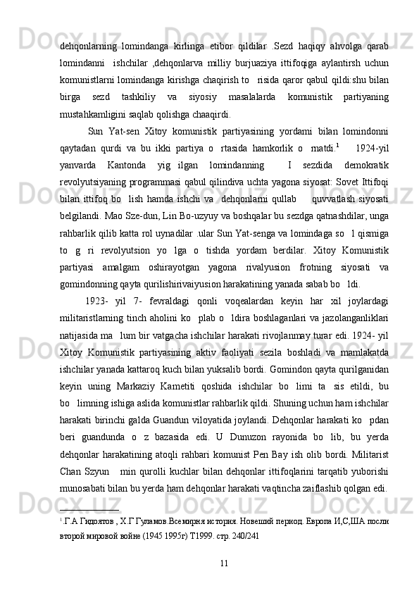dehqonlarning   lomindanga   kirlinga   etibor   qildilar   .Sezd   haqiqy   ahvolga   qarab
lomindanni     ishchilar   ,dehqonlarva   milliy   burjuaziya   ittifoqiga   aylantirsh   uchun
komunistlarni lomindanga kirishga chaqirish to risida qaror qabul qildi:shu bilan
birga   sezd   tashkiliy   va   siyosiy   masalalarda   komunistik   partiyaning
mustahkamligini saqlab qolishga chaaqirdi.
          Sun   Yat-sen   Xitoy   komunistik   partiyasining   yordami   bilan   lomindonni
qaytadan   qurdi   va   bu   ikki   partiya   o rtasida   hamkorlik   o rnatdi.	
  1        
1924-yil
yanvarda   Kantonda   yig ilgan   lomindanning     I   sezdida   demokratik	

revolyutsiyaning programmasi qabul qilindiva uchta yagona siyosat: Sovet Ittifoqi
bilan   ittifoq   bo lish   hamda   ishchi   va     dehqonlarni   qullab     quvvatlash   siyosati	
 
belgilandi. Mao Sze-dun, Lin Bo-uzyuy va boshqalar bu sezdga qatnashdilar, unga
rahbarlik qilib katta rol uynadilar .ular Sun Yat-senga va lomindaga so l qismiga	

to g ri   revolyutsion   yo lga   o tishda   yordam   berdilar.   Xitoy   Komunistik	
   
partiyasi   amalgam   oshirayotgan   yagona   rivalyusion   frotning   siyosati   va
gomindonning qayta qurilishirivaiyusion harakatining yanada sabab bo ldi. 	

1923-   yil   7-   fevraldagi   qonli   voqealardan   keyin   har   xil   joylardagi
militaristlarning  tinch  aholini  ko plab  o ldira  boshlaganlari   va  jazolanganliklari	
 
natijasida ma lum bir vatgacha ishchilar harakati rivojlanmay turar edi. 1924- yil	

Xitoy   Komunistik   partiyasining   aktiv   faoliyati   sezila   boshladi   va   mamlakatda
ishchilar yanada kattaroq kuch bilan yuksalib bordi. Gomindon qayta qurilganidan
keyin   uning   Markaziy   Kametiti   qoshida   ishchilar   bo limi   ta sis   etildi,   bu	
 
bo limning ishiga aslida komunistlar rahbarlik qildi. Shuning uchun ham ishchilar	

harakati birinchi galda Guandun viloyatida joylandi. Dehqonlar harakati ko pdan	

beri   guandunda   o z   bazasida   edi.   U   Dunuzon   rayonida   bo lib,   bu   yerda	
 
dehqonlar   harakatining   atoqli   rahbari   komunist   Pen   Bay   ish   olib   bordi.   Militarist
Chan   Szyun   min   qurolli   kuchlar   bilan   dehqonlar   ittifoqlarini   tarqatib   yuborishi	

munosabati bilan bu yerda ham dehqonlar harakati vaqtincha zaiflashib qolgan edi.
____________
1
.Г.А Гидоятов , Х.Г Гуламов.Всемирня история. Новеший период. Европа И,С,ША посли
второй мировой войне (1945 1995г) Т1999. стр. 240/241         
11 