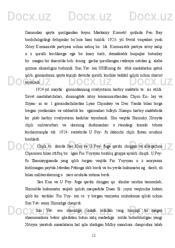 Gamindan   qayta   qurilgandan   keyin   Markaziy   Kometit   qoshida   Pen   Bay
boshchiligidagi   dehqonlar   bo’limi   ham   tuzildi.   1923-   yil   fevral   voqealari   yosh
Xitoy   Komunistik   partiyasi   uchun   saboq   bo ldi.   Komunistik   partiya   xitoy   xalqi
o z   qurolli   kuchlariga   ega   bo lmay   turib,   demakratik   huquqlar   butunlay	
 
bo magan bir sharoitda tish- tirnog gacha qurollangan reaksiya ustidan g alaba
  
qozona  olmasligini  tushundi.  Sun Yat-   sen  SSSRning  do stlik  maslahatini  qabul	

qilib, gomindonni qayta kurish davrida qurolli kuchlar tashkil qilish uchun sharoit
tayorladi. 
   1924-yil   mayda     gomindanning   rivalyutsion   harbiy   maktabi   ta sis   etildi.	

Sovet   maslahatchilari,   shuningdek   xitoy   kommunistlaridan   Chjou   En-   lay   va
Szyan-   in   so l   gomindachilardan   Lyao   Chjunkay   va   Den   Yanda   bilan   birga	

bergan   yordamlari   va   rahbarlik   ko rgazmalari   tufayli   Xuanpu   harbiy   maktabida	

ko plab   harbiy   rivalyutsion   kadirlar   tayorlandi.   Shu   vaqtda   Shimoliy   Xitoyda	

chjili   militaristlari   va   ularning   dushmanlari   o rtasidagi   kurash   tobora	

kuchaymoqda   edi.   1924-   sentabrda   U   Pey-   fu   ikkinchi   chjili   fintan   urushini
boshladi.
  Chjili   to dasida   Sao   Kun   va   U   Pey-   fuga   qarshi   chiqgan   va   allaqachon	

Chjanmen bilan ittifoq bo lgan Fin Yuysyan boshliq gruppa ajralib chiqdi. U Pey-	

fu   Shanxayguanda   jang   qilib   turgan   vaqtda   Fin   Yuysyan   o z   amiyasini	

kutilmagan paytda Jekedan Pekinga olib bordi va bu yerda hukumatni ag darib, sh	

bilan militarislarning o zaro urishida xotima berdi. 	

            Sao   Kun   va   U   Pey-   fuga   qarshi   chiqgan   qo shinlar   urishni   tamomlab,	

Shimolda   hukumatni   saqlab   qolish   maqsadida   Duan   Si-   juyni   vaqtincha   hokim
qilib   ko tardilar.   Fin   Yuy-   sen   ro y   bergan   vaziyatni   muhokoma   qilish   uchun	
 
Sun Yat- senni Shimolga chaqirdi. 
Sun   Yat-   sen   shimolga   junash   oldidan   teng   huquqli   bo magan	

sharnomalarni   bekor   qiladidan   butun   xalq   madadiga     xolda   birlashtirilgan   yangi
Xitoyni   yaratish   masalalarni   hal   qila   oladigan   Milliy   manilisni   chaqirishni   talab
12 