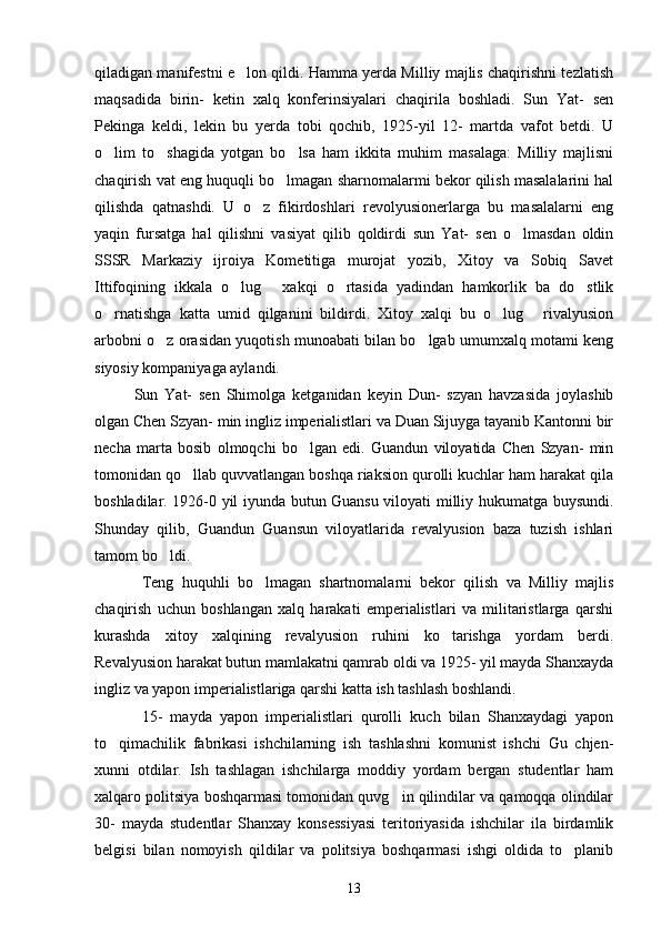 qiladigan manifestni e lon qildi. Hamma yerda Milliy majlis chaqirishni tezlatish
maqsadida   birin-   ketin   xalq   konferinsiyalari   chaqirila   boshladi.   Sun   Yat-   sen
Pekinga   keldi,   lekin   bu   yerda   tobi   qochib,   1925-yil   12-   martda   vafot   betdi.   U
o lim   to shagida   yotgan   bo lsa   ham   ikkita   muhim   masalaga:   Milliy   majlisni	
  
chaqirish vat eng huquqli bo lmagan sharnomalarmi bekor qilish masalalarini hal	

qilishda   qatnashdi.   U   o z   fikirdoshlari   revolyusionerlarga   bu   masalalarni   eng	

yaqin   fursatga   hal   qilishni   vasiyat   qilib   qoldirdi   sun   Yat-   sen   o lmasdan   oldin	

SSSR   Markaziy   ijroiya   Kometitiga   murojat   yozib,   Xitoy   va   Sobiq   Savet
Ittifoqining   ikkala   o lug   xakqi   o rtasida   yadindan   hamkorlik   ba   do stlik	
   
o rnatishga   katta   umid   qilganini   bildirdi.   Xitoy   xalqi   bu   o lug   rivalyusion	
  
arbobni o z orasidan yuqotish munoabati bilan bo lgab umumxalq motami keng	
 
siyosiy kompaniyaga aylandi. 
   Sun   Yat-   sen   Shimolga   ketganidan   keyin   Dun-   szyan   havzasida   joylashib
olgan Chen Szyan- min ingliz imperialistlari va Duan Sijuyga tayanib Kantonni bir
necha   marta   bosib   olmoqchi   bo lgan   edi.   Guandun   viloyatida   Chen   Szyan-   min	

tomonidan qo llab quvvatlangan boshqa riaksion qurolli kuchlar ham harakat qila	

boshladilar. 1926-0 yil iyunda butun Guansu viloyati milliy hukumatga buysundi.
Shunday   qilib,   Guandun   Guansun   viloyatlarida   revalyusion   baza   tuzish   ishlari
tamom bo ldi.	

  Teng   huquhli   bo lmagan   shartnomalarni   bekor   qilish   va   Milliy   majlis	

chaqirish   uchun   boshlangan   xalq   harakati   emperialistlari   va   militaristlarga   qarshi
kurashda   xitoy   xalqining   revalyusion   ruhini   ko tarishga   yordam   berdi.	

Revalyusion harakat butun mamlakatni qamrab oldi va 1925- yil mayda Shanxayda
ingliz va yapon imperialistlariga qarshi katta ish tashlash boshlandi. 
             15-   mayda   yapon   imperialistlari   qurolli   kuch   bilan   Shanxaydagi   yapon
to qimachilik   fabrikasi   ishchilarning   ish   tashlashni   komunist   ishchi   Gu   chjen-	

xunni   otdilar.   Ish   tashlagan   ishchilarga   moddiy   yordam   bergan   studentlar   ham
xalqaro politsiya boshqarmasi tomonidan quvg in qilindilar va qamoqqa olindilar	

30-   mayda   studentlar   Shanxay   konsessiyasi   teritoriyasida   ishchilar   ila   birdamlik
belgisi   bilan   nomoyish   qildilar   va   politsiya   boshqarmasi   ishgi   oldida   to planib	

13 