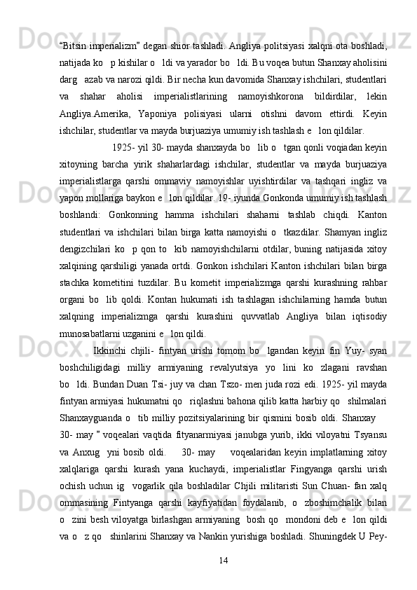 Bitsin imperializm  degan shior  tashladi. Angliya politsiyasi  xalqni ota boshladi, 
natijada ko p kishilar o ldi va yarador bo ldi. Bu voqea butun Shanxay aholisini	
  
darg azab va narozi qildi. Bir necha kun davomida Shanxay ishchilari, studentlari	

va   shahar   aholisi   imperialistlarining   namoyishkorona   bildirdilar,   lekin
Angliya.Amerika,   Yaponiya   polisiyasi   ularni   otishni   davom   ettirdi.   Keyin
ishchilar, studentlar va mayda burjuaziya umumiy ish tashlash e lon qildilar. 	

   1925- yil 30- mayda shanxayda bo lib o tgan qonli voqiadan keyin	
 
xitoyning   barcha   yirik   shaharlardagi   ishchilar,   studentlar   va   mayda   burjuaziya
imperialistlarga   qarshi   ommaviy   namoyishlar   uyishtirdilar   va   tashqari   ingliz   va
yapon mollariga baykon e lon qildilar. 19- iyunda Gonkonda umumiy ish tashlash	

boshlandi:   Gonkonning   hamma   ishchilari   shaharni   tashlab   chiqdi.   Kanton
studentlari   va   ishchilari   bilan   birga   katta   namoyishi   o tkazdilar.   Shamyan   ingliz	

dengizchilari   ko p   qon   to kib   namoyishchilarni   otdilar,   buning   natijasida   xitoy	
 
xalqining  qarshiligi   yanada  ortdi.  Gonkon  ishchilari   Kanton  ishchilari   bilan  birga
stachka   kometitini   tuzdilar.   Bu   kometit   imperializmga   qarshi   kurashning   rahbar
organi   bo lib   qoldi.   Kontan   hukumati   ish   tashlagan   ishchilarning   hamda   butun	

xalqning   imperializmga   qarshi   kurashini   quvvatlab   Angliya   bilan   iqtisodiy
munosabatlarni uzganini e lon qildi.            	

       Ikkinchi   chjili-   fintyan   urishi   tomom   bo lgandan   keyin   fin   Yuy-   syan	

boshchiligidagi   milliy   armiyaning   revalyutsiya   yo lini   ko zlagani   ravshan	
 
bo ldi.  	
 Bundan Duan Tsi- juy va chan Tszo- men juda rozi edi. 1925- yil mayda
fintyan armiyasi hukumatni qo riqlashni bahona qilib katta harbiy qo shilmalari	
 
Shanxayguanda   o tib   milliy   pozitsiyalarining   bir   qismini   bosib   oldi.   Shanxay  	
 
30-   may    voqealari   vaqtida   fityanarmiyasi   janubga   yurib,   ikki   viloyatni   Tsyansu	

va   Anxug yni   bosib   oldi.     30-   may     voqealaridan   keyin   implatlarning   xitoy
  
xalqlariga   qarshi   kurash   yana   kuchaydi,   imperialistlar   Fingyanga   qarshi   urish
ochish   uchun   ig vogarlik   qila   boshladilar   Chjili   militaristi   Sun   Chuan-   fan   xalq	

ommasining   Fintyanga   qarshi   kayfiyatidan   foydalanib,   o zboshimchalik   bilan	

o zini besh viloyatga birlashgan armiyaning   bosh qo mondoni deb e lon qildi	
  
va o z qo shinlarini Shanxay va Nankin yurishiga boshladi. Shuningdek U Pey-	
 
14 