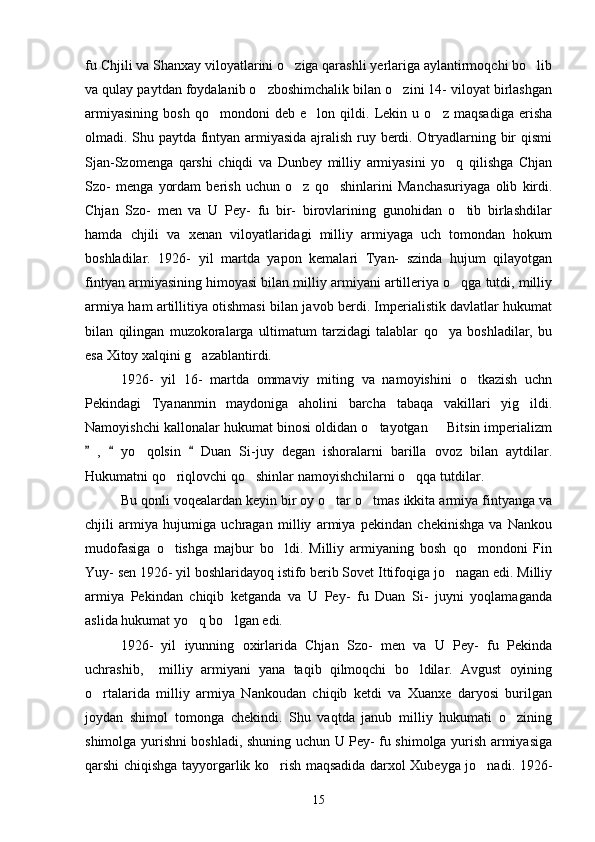 fu Chjili va Shanxay viloyatlarini o ziga qarashli yerlariga aylantirmoqchi bo lib 
va qulay paytdan foydalanib o zboshimchalik bilan o zini 14- viloyat birlashgan	
 
armiyasining   bosh   qo mondoni   deb   e lon   qildi.   Lekin   u   o z   maqsadiga   erisha	
  
olmadi. Shu paytda fintyan armiyasida ajralish ruy berdi. Otryadlarning bir qismi
Sjan-Szomenga   qarshi   chiqdi   va   Dunbey   milliy   armiyasini   yo q   qilishga   Chjan	

Szo-   menga   yordam   berish   uchun   o z   qo shinlarini   Manchasuriyaga   olib   kirdi.	
 
Chjan   Szo-   men   va   U   Pey-   fu   bir-   birovlarining   gunohidan   o tib   birlashdilar	

hamda   chjili   va   xenan   viloyatlaridagi   milliy   armiyaga   uch   tomondan   hokum
boshladilar.   1926-   yil   martda   yapon   kemalari   Tyan-   szinda   hujum   qilayotgan
fintyan armiyasining himoyasi bilan milliy armiyani artilleriya o qga tutdi, milliy

armiya ham artillitiya otishmasi bilan javob berdi. Imperialistik davlatlar hukumat
bilan   qilingan   muzokoralarga   ultimatum   tarzidagi   talablar   qo ya   boshladilar,   bu	

esa Xitoy xalqini g azablantirdi. 	

1926-   yil   16-   martda   ommaviy   miting   va   namoyishini   o tkazish   uchn	

Pekindagi   Tyananmin   maydoniga   aholini   barcha   tabaqa   vakillari   yig ildi.	

Namoyishchi kallonalar hukumat binosi oldidan o tayotgan   Bitsin imperializm	
 
  ,     yo qolsin     Duan   Si-juy   degan   ishoralarni   barilla   ovoz   bilan   aytdilar.	
  	
Hukumatni qo riqlovchi qo shinlar namoyishchilarni o qqa tutdilar. 	
  
  Bu qonli voqealardan keyin bir oy o tar o tmas ikkita armiya fintyanga va	
 
chjili   armiya   hujumiga   uchragan   milliy   armiya   pekindan   chekinishga   va   Nankou
mudofasiga   o tishga   majbur   bo ldi.   Milliy   armiyaning   bosh   qo mondoni   Fin	
  
Yuy- sen 1926- yil boshlaridayoq istifo berib Sovet Ittifoqiga jo nagan edi. Milliy	

armiya   Pekindan   chiqib   ketganda   va   U   Pey-   fu   Duan   Si-   juyni   yoqlamaganda
aslida hukumat yo q bo lgan edi. 	
 
1926-   yil   iyunning   oxirlarida   Chjan   Szo-   men   va   U   Pey-   fu   Pekinda
uchrashib,     milliy   armiyani   yana   taqib   qilmoqchi   bo ldilar.   Avgust   oyining	

o rtalarida   milliy   armiya   Nankoudan   chiqib   ketdi   va   Xuanxe   daryosi   burilgan	

joydan   shimol   tomonga   chekindi.   Shu   vaqtda   janub   milliy   hukumati   o zining	

shimolga yurishni boshladi, shuning uchun U Pey- fu shimolga yurish armiyasiga
qarshi chiqishga tayyorgarlik ko rish maqsadida darxol Xubeyga jo nadi. 1926-	
 
15 
