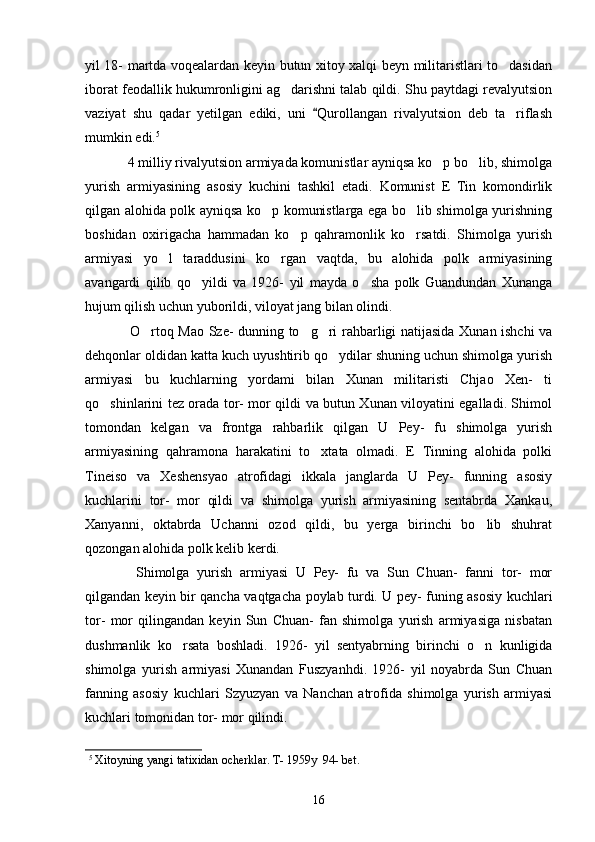 yil 18- martda voqealardan keyin butun xitoy xalqi beyn militaristlari to dasidan
iborat feodallik hukumronligini ag darishni talab qildi. Shu paytdagi revalyutsion	

vaziyat   shu   qadar   yetilgan   ediki,   uni   Qurollangan   rivalyutsion   deb   ta riflash	
	
mumkin edi. 5  
  
  4 milliy rivalyutsion armiyada komunistlar ayniqsa ko p bo lib, shimolga	
 
yurish   armiyasining   asosiy   kuchini   tashkil   etadi.   Komunist   E   Tin   komondirlik
qilgan alohida polk ayniqsa ko p komunistlarga ega bo lib shimolga yurishning	
 
boshidan   oxirigacha   hammadan   ko p   qahramonlik   ko rsatdi.   Shimolga   yurish	
 
armiyasi   yo l   taraddusini   ko rgan   vaqtda,   bu   alohida   polk   armiyasining	
 
avangardi   qilib   qo yildi   va   1926-   yil   mayda   o sha   polk   Guandundan   Xunanga	
 
hujum qilish uchun yuborildi, viloyat jang bilan olindi. 
      O rtoq Mao Sze- dunning to g ri rahbarligi natijasida Xunan ishchi va	
  
dehqonlar oldidan katta kuch uyushtirib qo ydilar shuning uchun shimolga yurish	

armiyasi   bu   kuchlarning   yordami   bilan   Xunan   militaristi   Chjao   Xen-   ti
qo shinlarini tez orada tor- mor qildi va butun Xunan viloyatini egalladi. Shimol	

tomondan   kelgan   va   frontga   rahbarlik   qilgan   U   Pey-   fu   shimolga   yurish
armiyasining   qahramona   harakatini   to xtata   olmadi.   E   Tinning   alohida   polki	

Tineiso   va   Xeshensyao   atrofidagi   ikkala   janglarda   U   Pey-   funning   asosiy
kuchlarini   tor-   mor   qildi   va   shimolga   yurish   armiyasining   sentabrda   Xankau,
Xanyanni,   oktabrda   Uchanni   ozod   qildi,   bu   yerga   birinchi   bo lib   shuhrat	

qozongan alohida polk kelib kerdi. 
    Shimolga   yurish   armiyasi   U   Pey-   fu   va   Sun   Chuan-   fanni   tor-   mor
qilgandan keyin bir qancha vaqtgacha poylab turdi. U pey- funing asosiy kuchlari
tor-   mor   qilingandan   keyin   Sun   Chuan-   fan   shimolga   yurish   armiyasiga   nisbatan
dushmanlik   ko rsata   boshladi.   1926-   yil   sentyabrning   birinchi   o n   kunligida	
 
shimolga   yurish   armiyasi   Xunandan   Fuszyanhdi.   1926-   yil   noyabrda   Sun   Chuan
fanning   asosiy   kuchlari   Szyuzyan   va   Nanchan   atrofida   shimolga   yurish   armiyasi
kuchlari tomonidan tor- mor qilindi.
5
 Xitoyning yangi tatixidan ocherklar. T- 1959y  94- bet. 
16 