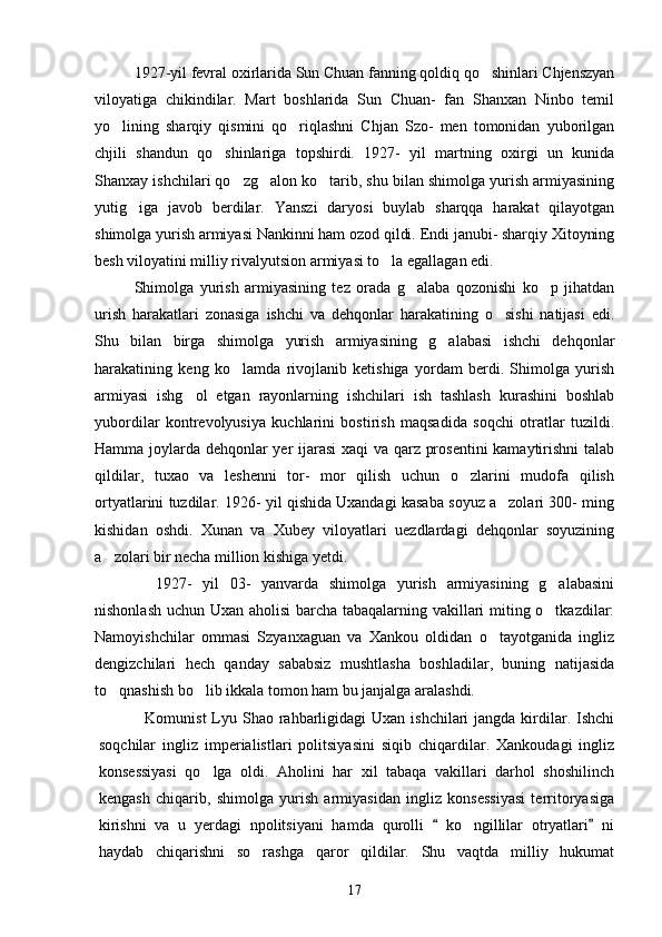      1927-yil fevral oxirlarida Sun Chuan fanning qoldiq qo shinlari Chjenszyan
viloyatiga   chikindilar.   Mart   boshlarida   Sun   Chuan-   fan   Shanxan   Ninbo   temil
yo lining   sharqiy   qismini   qo riqlashni   Chjan   Szo-   men   tomonidan   yuborilgan	
 
chjili   shandun   qo shinlariga   topshirdi.   1927-   yil   martning   oxirgi   un   kunida	

Shanxay ishchilari qo zg alon ko tarib, shu bilan shimolga yurish armiyasining	
  
yutig iga   javob   berdilar.   Yanszi   daryosi   buylab   sharqqa   harakat   qilayotgan	

shimolga yurish armiyasi Nankinni ham ozod qildi. Endi janubi- sharqiy Xitoyning
besh viloyatini milliy rivalyutsion armiyasi to la egallagan edi. 	

   Shimolga   yurish   armiyasining   tez   orada   g alaba   qozonishi   ko p   jihatdan	
 
urish   harakatlari   zonasiga   ishchi   va   dehqonlar   harakatining   o sishi   natijasi   edi.	

Shu   bilan   birga   shimolga   yurish   armiyasining   g alabasi   ishchi   dehqonlar	

harakatining   keng   ko lamda   rivojlanib   ketishiga   yordam   berdi.   Shimolga   yurish	

armiyasi   ishg ol   etgan   rayonlarning   ishchilari   ish   tashlash   kurashini   boshlab	

yubordilar   kontrevolyusiya   kuchlarini   bostirish   maqsadida   soqchi   otratlar   tuzildi.
Hamma joylarda dehqonlar yer ijarasi  xaqi va qarz prosentini  kamaytirishni talab
qildilar,   tuxao   va   leshenni   tor-   mor   qilish   uchun   o zlarini   mudofa   qilish	

ortyatlarini tuzdilar. 1926- yil qishida Uxandagi kasaba soyuz a zolari 300- ming	

kishidan   oshdi.   Xunan   va   Xubey   viloyatlari   uezdlardagi   dehqonlar   soyuzining
a zolari bir necha million kishiga yetdi. 	

       1927-   yil   03-   yanvarda   shimolga   yurish   armiyasining   g alabasini	

nishonlash uchun Uxan aholisi barcha tabaqalarning vakillari miting o tkazdilar:

Namoyishchilar   ommasi   Szyanxaguan   va   Xankou   oldidan   o tayotganida   ingliz	

dengizchilari   hech   qanday   sababsiz   mushtlasha   boshladilar,   buning   natijasida
to qnashish bo lib ikkala tomon ham bu janjalga aralashdi.	
 
     Komunist  Lyu Shao  rahbarligidagi  Uxan ishchilari  jangda  kirdilar. Ishchi
soqchilar   ingliz   imperialistlari   politsiyasini   siqib   chiqardilar.   Xankoudagi   ingliz
konsessiyasi   qo lga   oldi.   Aholini   har   xil   tabaqa   vakillari   darhol   shoshilinch	

kengash   chiqarib,   shimolga   yurish   armiyasidan   ingliz   konsessiyasi   territoryasiga
kirishni   va   u   yerdagi   npolitsiyani   hamda   qurolli     ko ngillilar   otryatlari   ni	
 	
haydab   chiqarishni   so rashga   qaror   qildilar.   Shu   vaqtda   milliy   hukumat	

17 