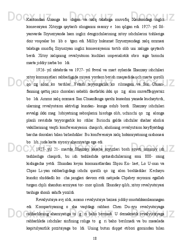 Kantondan   Uxanga   ko chgan   va   xalq   talabiga   muvofiq   Xankoudagi   ingliz
konsessiyasi   Xitoyga   qaytarib   olinganini   rasmiy   e lon   qilgan   edi.   1927-   yil   06-	

yanvarda   Szyuszyanda   ham   ingliz   dengizchilarining   xitoy   ishchilarini   tishlariga
doir   voqealar   bo lib   o tgan   edi.   Milliy   hukumat   Szyuszyandagi   xalq   ommasi	
 
talabiga   muofiq   Szyuszyan   ingliz   konsessiyasini   tortib   olib   uni   xalqga   qaytarib
berdi.   Xitoy   xalqining   revalyutsion   kuchlari   imperialistik   obro siga   birinchi	

marta jiddiy zarba bo ldi. 	

    1926-   yil   oktabrda   va   1927-   yil   fevral   va   mart   oylarida   Shanxay   ishchilari
xitoy komunistlari rahbarligida miyasi yordam berish maqsadida uch marta qurolli
qo zg alon   ko tardilar.   Yetarli   tayyorgarlik   ko rilmagani   va   Sun   Chuan-	
   
fanning  qattiq  jazo   choralari  sababli   dastlabki  ikki  qo zg alon  muvaffaqiyatsiz	
 
bo ldi. Ammo xalq ommasi Sun Chuanfanga qarshi kurashni yanada kuchaytirdi,	

ularning   revalyutsion   aktivligi   kundan-   kunga   oshib   bordi.   Shanxay   ishchilari
avvalgi   ikki   mag lubiyatning   saboqlarini   hisobga   olib,   uchinchi   qo zg alonga	
  
planli   ravishda   tayyorgarlik   ko rdilar.   Birinchi   galda   ishchilar   shahar   aholisi	

vakillarining vaqtli konferensiyasini chaqirib, aholining revalyutsion kayfiyatdagi
barcha doiralari bilan birlashdilar. Bu konferensiya xalq hokimiyatining nishonasi
bo lib, juda katta siyosiy ahamiyatga ega edi.	

1927-   yil   21-   martda   Shanxay   kasaba   soyuzlari   bosh   soveti   umumiy   ish
tashlashga   chaqirdi,   bu   ish   tashlashda   qatnashchilarning   soni   800-   ming
kishigacha   yetdi.   Shundan   keyin   komunistlardan   Shjou   En-   laet,   Lo   U-nun   va
Chjao   Li-yan   rahbarligidagi   ishchi   qurolli   qo zg alon   boshladilar.   Kechayu	
 
kundiz   shiddadli   ko cha   janglari   davom   etdi   natijada   Chjabey   rayonini   egallab	

turgan chjili shandun armiyasi tor- mor qilindi. Shunday qilib, xitoy revalyutsiyasi
tarihiga shonli sahifa yozildi. 
Revalyutsiya avj oldi, ammo revalyutsiya bazasi jiddiy mustahkamlanmagan
edi.   Kompartiyaning   o sha   vaqtdagi   rahbari   Chen   Du-syu   revalyutsiyaga	

rahbarlikning   ahamiyatiga   to g ri   baho   bermadi.   U   demakratik   revalyutsiyaga	
 
rahbarlikda   ishchilar   sinfining   roliga   to g ri   baho   berilmadi   va   bu   masalada	
 
kapitulyantlik   pozitsiyaga   bo ldi.   Uning   butun   diqqat   etibori   gomindan   bilan	

18 