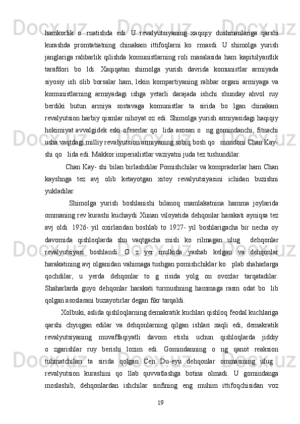 hamkorlik   o rnatishda   edi.   U   revalyutsiyaning   xaqiqiy   dushmanlariga   qarshi
kurashda   promtatiatning   chinakam   ittifoqlarni   ko rmasdi.   U   shimolga   yurish	

janglariga   rahbarlik   qilishda   komunistlarning   roli   masalasida   ham   kapitulyantlik
tarafdori   bo ldi.   Xaqiqatan   shimolga   yurish   davrida   komunistlar   armiyada	

siyosiy   ish   olib   borsalar   ham,   lekin   kompartiyaning   rahbar   organi   armiyaga   va
komunistlarning   armiyadagi   ishga   yetarli   darajada   ishchi   shunday   ahvol   ruy
berdiki   butun   armiya   sostavaga   komunistlar   ta sirida   bo lgan   chinakam	
 
revalyutsion harbiy qismlar nihoyat oz edi. Shimolga yurish armiyasidagi haqiqiy
hokimiyat avvalgidek eski  ofeserlar qo lida asosan  o ng gomindanchi, fitnachi	
 
usha vaqtdagi milliy revalyutsion armiyaning sobiq bosh qo mondoni Chan Kay-	

shi qo lida edi. Makkor imperialistlar vaziyatni juda tez tushundilar. 	

   Chan Kay- shi bilan birlashdilar Pomishchilar va kompradorlar ham Chan
kayshnga   tez   avj   olib   ketayotgan   xitoy   revalyutsiyasini   ichidan   buzishni
yukladilar. 
    Shimolga   yurish   boshlanishi   bilanoq   mamlakatnina   hamma   joylarida
ommaning rev kurashi kuchaydi Xunan viloyatida dehqonlar harakati ayniqsa tez
avj   oldi.   1926-   yil   oxirlaridan   boshlab   to   1927-   yil   boshlarigacha   bir   necha   oy
davomida   qishloqlarda   shu   vaqtgacha   misli   ko rilmagan   ulug   dehqonlar	
 
revalyutsiyasi   boshlandi.   O z   yer   mulkida   yashab   kelgan   va   dehqonlar	

harakatining avj olganidan vahimaga tushgan pomishchiklar ko plab shaharlarga	

qochdilar,   u   yerda   dehqonlar   to g risida   yolg on   ovozlar   tarqatadilar.	
  
Shaharlarda   guyo   dehqonlar   harakati   turmushning   hammaga   rasm   odat   bo lib	

qolgan asoslarani buzayotirlar degan fikr tarqaldi. 
Xolbuki, aslida qishloqlarning demakratik kuchlari qishloq feodal kuchlariga
qarshi   chyiqgan   edilar   va   dehqonlarning   qilgan   ishlari   xaqli   edi,   demakratik
revalyutsiyaning   muvaffaqiyatli   davom   etishi   uchun   qishloqlarda   jiddiy
o zgarishlar   ruy   berishi   lozim   edi.   Gomindanning   o ng   qanot   reaksion	
 
tuhmatchilari   ta sirida   qolgan   Cen   Du-eyu   dehqonlar   ommasining   ulug	
 
revalyutsion   kurashini   qo llab   quvvatlashga   botina   olmadi.   U   gomindanga	

moslashib,   dehqonlardan   ishchilar   sinfining   eng   muhim   ittifoqchisidan   voz
19 