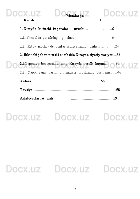 Mundarija                   
     Kirish .. 3
1. Xitoyda  birinchi  fuqarolar      urushi… … ..6	
 
1.1.  Shimolda  yurishdagi   g alaba… …6	
 
1.2.   Xitoy  ishchi - dehqonlar  armiyasining  tuzilishi…… .24	

2.   Ikkinchi jahon urushi arafasida Xitoyda siyosiy vaziyat…32
 
2.1 Yaponiya  bosqinchilarining  Xitoyda  qurolli  hujumi… 32

  
2.2.   Yaponiyaga   qarshi  umumxalq   urushining  boshlanishi…46
  
Xulosa .......56	

Tavsiya.........................................................................................58
Adabiyotlar ro xati .............................................59	
 
                                                      
2 
