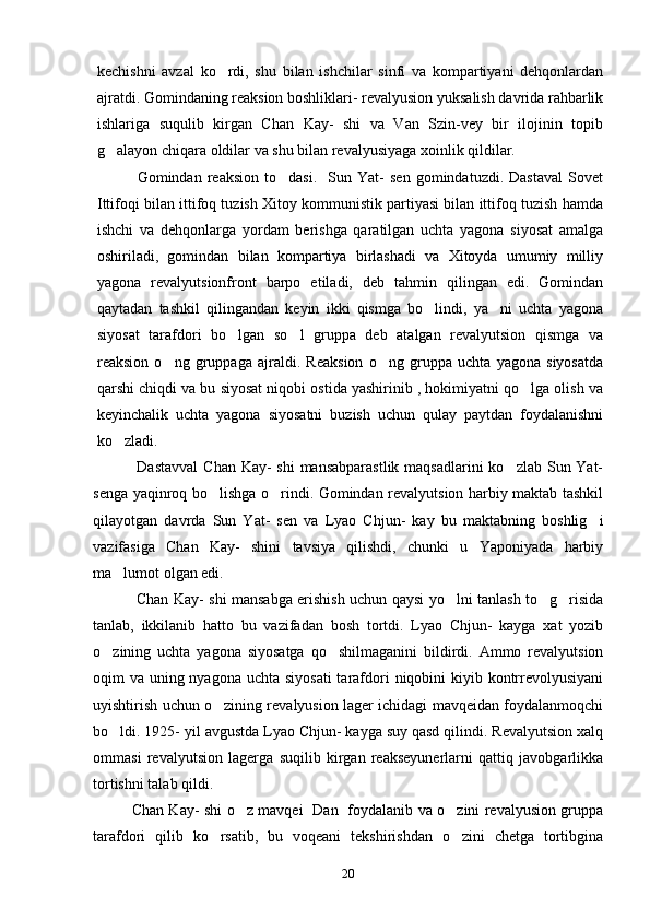 kechishni   avzal   ko rdi,   shu   bilan   ishchilar   sinfi   va   kompartiyani   dehqonlardan
ajratdi. Gomindaning reaksion boshliklari- revalyusion yuksalish davrida rahbarlik
ishlariga   suqulib   kirgan   Chan   Kay-   shi   va   Van   Szin-vey   bir   ilojinin   topib
g alayon chiqara oldilar va shu bilan revalyusiyaga xoinlik qildilar. 	

      Gomindan   reaksion   to dasi.     Sun   Yat-   sen   gomindatuzdi.  Dastaval   Sovet	

Ittifoqi bilan ittifoq tuzish Xitoy kommunistik partiyasi bilan ittifoq tuzish hamda
ishchi   va   dehqonlarga   yordam   berishga   qaratilgan   uchta   yagona   siyosat   amalga
oshiriladi,   gomindan   bilan   kompartiya   birlashadi   va   Xitoyda   umumiy   milliy
yagona   revalyutsionfront   barpo   etiladi,   deb   tahmin   qilingan   edi.   Gomindan
qaytadan   tashkil   qilingandan   keyin   ikki   qismga   bo lindi,   ya ni   uchta   yagona	
 
siyosat   tarafdori   bo lgan   so l   gruppa   deb   atalgan   revalyutsion   qismga   va	
 
reaksion   o ng   gruppaga   ajraldi.   Reaksion   o ng   gruppa   uchta   yagona   siyosatda	
 
qarshi chiqdi va bu siyosat niqobi ostida yashirinib , hokimiyatni qo lga olish va	

keyinchalik   uchta   yagona   siyosatni   buzish   uchun   qulay   paytdan   foydalanishni
ko zladi.               	

     Dastavval  Chan Kay- shi  mansabparastlik maqsadlarini  ko zlab Sun Yat-	

senga yaqinroq bo lishga o rindi. Gomindan revalyutsion harbiy maktab tashkil	
 
qilayotgan   davrda   Sun   Yat-   sen   va   Lyao   Chjun-   kay   bu   maktabning   boshlig i	

vazifasiga   Chan   Kay-   shini   tavsiya   qilishdi,   chunki   u   Yaponiyada   harbiy
ma lumot olgan edi. 	

       Chan Kay- shi mansabga erishish uchun qaysi yo lni tanlash to g risida	
  
tanlab,   ikkilanib   hatto   bu   vazifadan   bosh   tortdi.   Lyao   Chjun-   kayga   xat   yozib
o zining   uchta   yagona   siyosatga   qo shilmaganini   bildirdi.   Ammo   revalyutsion	
 
oqim va uning nyagona uchta siyosati  tarafdori  niqobini  kiyib kontrrevolyusiyani
uyishtirish uchun o zining revalyusion lager ichidagi mavqeidan foydalanmoqchi	

bo ldi. 1925- yil avgustda Lyao Chjun- kayga suy qasd qilindi. Revalyutsion xalq	

ommasi   revalyutsion   lagerga   suqilib   kirgan   reakseyunerlarni   qattiq   javobgarlikka
tortishni talab qildi. 
   Chan Kay- shi o z mavqei   Dan   foydalanib va o zini revalyusion gruppa	
 
tarafdori   qilib   ko rsatib,   bu   voqeani   tekshirishdan   o zini   chetga   tortibgina	
 
20 