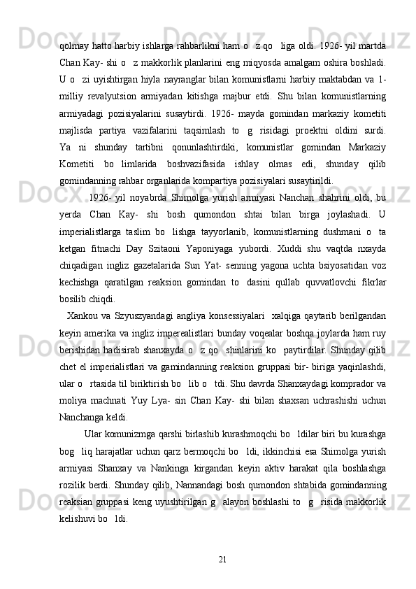 qolmay hatto harbiy ishlarga rahbarlikni ham o z qo liga oldi. 1926- yil martda 
Chan Kay- shi  o z makkorlik planlarini eng miqyosda amalgam oshira boshladi.	

U  o zi   uyishtirgan  hiyla   nayranglar   bilan   komunistlarni   harbiy  maktabdan   va   1-	

milliy   revalyutsion   armiyadan   kitishga   majbur   etdi.   Shu   bilan   komunistlarning
armiyadagi   pozisiyalarini   susaytirdi.   1926-   mayda   gomindan   markaziy   kometiti
majlisda   partiya   vazifalarini   taqsimlash   to g risidagi   proektni   oldini   surdi.	
 
Ya ni   shunday   tartibni   qonunlashtirdiki,   komunistlar   gomindan   Markaziy	

Kometiti   bo limlarida   boshvazifasida   ishlay   olmas   edi,   shunday   qilib	

gomindanning rahbar organlarida kompartiya pozisiyalari susaytirildi. 
    1926-   yil   noyabrda   Shimolga   yurish   armiyasi   Nanchan   shahrini   oldi,   bu
yerda   Chan   Kay-   shi   bosh   qumondon   shtai   bilan   birga   joylashadi.   U
imperialistlarga   taslim   bo lishga   tayyorlanib,   komunistlarning   dushmani   o ta	
 
ketgan   fitnachi   Day   Szitaoni   Yaponiyaga   yubordi.   Xuddi   shu   vaqtda   nxayda
chiqadigan   ingliz   gazetalarida   Sun   Yat-   senning   yagona   uchta   bsiyosatidan   voz
kechishga   qaratilgan   reaksion   gomindan   to dasini   qullab   quvvatlovchi   fikrlar	

bosilib chiqdi. 
    Xankou   va   Szyuszyandagi   angliya   konsessiyalari     xalqiga   qaytarib   berilgandan
keyin amerika va ingliz imperealistlari  bunday voqealar boshqa joylarda ham ruy
berishidan   hadisirab shanxayda   o z qo shinlarini   ko paytirdilar.  Shunday  qilib	
  
chet   el   imperialistlari   va   gamindanning  reaksion   gruppasi   bir-   biriga   yaqinlashdi,
ular o rtasida til biriktirish bo lib o tdi. Shu davrda Shanxaydagi komprador va	
  
moliya   machnati   Yuy   Lya-   sin   Chan   Kay-   shi   bilan   shaxsan   uchrashishi   uchun
Nanchanga keldi. 
      Ular komunizmga qarshi birlashib kurashmoqchi bo ldilar biri bu kurashga	

bog liq harajatlar  uchun qarz bermoqchi  bo ldi, ikkinchisi  esa  Shimolga yurish	
 
armiyasi   Shanxay   va   Nankinga   kirgandan   keyin   aktiv   harakat   qila   boshlashga
rozilik berdi. Shunday qilib, Nannandagi  bosh  qumondon shtabida gomindanning
reaksian gruppasi  keng  uyushtirilgan  g alayon boshlashi  to g risida  makkorlik	
  
kelishuvi bo ldi. 	

21 