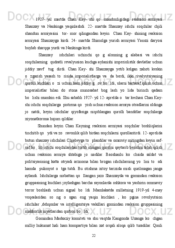    1927-   yil   martda   Chan   Kay-   shi   qo mondonligidagi   reaksion   armiyasi
Shanxay   va   Nankinga   yaqinlashdi.   22-   martda   Shanxay   ishchi   soqchilar   chjili
shandun   armiyasini     tor-   mor   qilingandan   keyin     Chan   Kay-   shining   reaksion
armiyasi   Shanxayga   kirdi.   24-   martda   Shimolga   yurish   armiyasi   Yanszi   daryosi
buylab sharqqa yurdi va Nankinga kirdi. 
  Shanxay     ishchilari   uchinchi   qo g alonning   g alabasi   va   ishchi
  
soqchilarning   qudratli revalyusion kuchga aylanishi imperiolistik davlatlar uchun
jiddiy   xavf     tug dirdi.   Chan   Kay-   shi   Shanxayga   yetib   kelgan   zahoti   keskin	

o zgarish   yasash   to risida   imperialistlarga   va da   berdi,   ikki   rivalyutsiyaning	
  
qurolli kuchlari o zi uchun ham jiddiy g ov bo ldi, ularni bartaraf qilish uchun	
  
imperialistlar   bilan   do stona   munosabat   bog lash   yo lida   birinch   qadam	
  
bo lishi mumkin edi. Shu sababli 1927- yil 12- aprelda o tar kechasi Chan Kay-	
 
shi ishchi soqchilarga  pistirma qo yish uchun reaksion armiya otradlarini oldinga	

jo natdi,   keyin   ishchilar   qiyofasiga   niqoblangan   qurolli   banditlar   soqchilarga	

xiyonatkorona hujum qildilar.
  Shundan   keyin   Chan   Kayning   reaksion   armiyasi   soqchilar   boshliqlarini
tinchitib qo ydi va zo ravonlik qilib birdan soqchilarni qurollantirdi. 12- aprelida	
 
butun shanxay ishchilari Chjabeyga to plandilar va ommviy mitingdan keyin saf-	

saf bo lib ishchi soqchilaridan tortib olingan qurolni qaytarib berishni talab qilish	

uchun   reaksion   armiya   shtabiga   jo nadilar.   Baoshanlu   ko chsida   saldat   va	
 
politsiyasining   katta   otryadi   arznoma   bilan   brogan   ishchilarning   yo lini   to sdi	
 
hamda     pulimyot   o tga   tutdi.   Bu   otishma   xitoy   tarixida   misli   qurilmagan   janga	

aylandi.   Ishchilarga   nisbattan   qo llangan   jazo   Shanxayda   va   gomindan   reaksion	

gruppasining kuchlari joylashgan barcha rayonlarda oshkora va yashirin ommaviy
terror   boshlash   uchun   signal   bo ldi   .Mamlakatda   millatning   1919-yil   4-may

voqealaridan   so ng   o sgan   eng   yaqin   kuchlari   ,   ko pgina   revolyutsion	
  
ishchilar   ,dehqonlar   va   intelligentsiya   vakillari   gomindan   reaksion   gruppasining
makkorlik niyatlaridan qurbon bo ldi. 	

   Gomindan   Markaziy   komiteti   va   shu   vaqtda   Kangonda   Uxanga   ko chgan	

milliy   hukumat   hali   ham   kompartiya   bilan   xat   orqali   aloqa   qilib   turadilar.   Qonli
22 