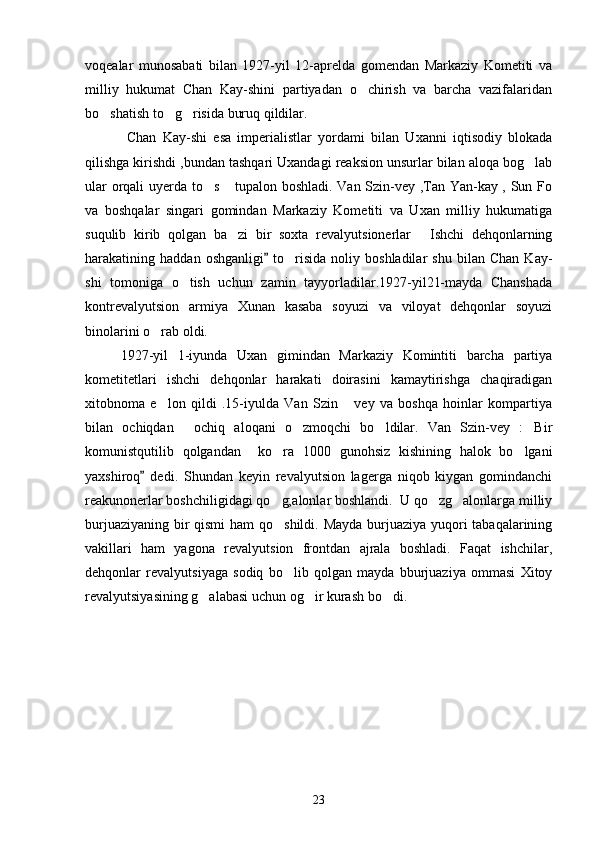 voqealar   munosabati   bilan   1927-yil   12-aprelda   gomendan   Markaziy   Kometiti   va
milliy   hukumat   Chan   Kay-shini   partiyadan   o chirish   va   barcha   vazifalaridan
bo shatish to g risida buruq qildilar.	
  
       Chan   Kay-shi   esa   imperialistlar   yordami   bilan   Uxanni   iqtisodiy   blokada
qilishga kirishdi ,bundan tashqari Uxandagi reaksion unsurlar bilan aloqa bog lab	

ular orqali uyerda to s  tupalon boshladi. Van Szin-vey ,Tan Yan-kay , Sun Fo	
 
va   boshqalar   singari   gomindan   Markaziy   Kometiti   va   Uxan   milliy   hukumatiga
suqulib   kirib   qolgan   ba zi   bir   soxta   revalyutsionerlar   Ishchi   dehqonlarning	
 
harakatining  haddan   oshganligi   to risida   noliy  boshladilar   shu   bilan   Chan   Kay-	
	
shi   tomoniga   o tish   uchun   zamin   tayyorladilar.1927-yil21-mayda   Chanshada	

kontrevalyutsion   armiya   Xunan   kasaba   soyuzi   va   viloyat   dehqonlar   soyuzi
binolarini o rab oldi.	

1927-yil   1-iyunda   Uxan   gimindan   Markaziy   Komintiti   barcha   partiya
kometitetlari   ishchi   dehqonlar   harakati   doirasini   kamaytirishga   chaqiradigan
xitobnoma   e lon   qildi   .15-iyulda   Van   Szin   vey   va   boshqa   hoinlar   kompartiya
 
bilan   ochiqdan   ochiq   aloqani   o zmoqchi   bo ldilar.   Van   Szin-vey   : Bir	
   
komunistqutilib   qolgandan     ko ra   1000   gunohsiz   kishining   halok   bo lgani	
 
yaxshiroq   dedi.   Shundan   keyin   revalyutsion   lagerga   niqob   kiygan   gomindanchi	

reakunonerlar boshchiligidagi qo g;alonlar boshlandi.  U qo zg alonlarga milliy	
  
burjuaziyaning bir  qismi  ham  qo shildi. Mayda burjuaziya yuqori tabaqalarining

vakillari   ham   yagona   revalyutsion   frontdan   ajrala   boshladi.   Faqat   ishchilar,
dehqonlar   revalyutsiyaga   sodiq   bo lib   qolgan   mayda   bburjuaziya   ommasi   Xitoy

revalyutsiyasining g alabasi uchun og ir kurash bo di.	
  
     
23 