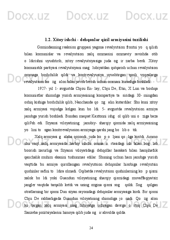                   1.2. Xitoy ishchi - dehqonlar qizil armiyasini tuzilishi 
      Gomindanning reaksion gruppasi yagona revalyutsion frontni yo q qilish
bilan   komunislar   va   revalyutsion   xalq   ommasini   ommaviy   ravishda   otib
o ldirishni   uyushtirib,   xitoy   revalyutsiyasiga   juda   og ir   zarba   berdi.   Xitoy	
 
komunistik partiyasi revalyutsiyani mag lubiyatdan qutqarish uchun revalyutsion	

ommaga   boshchilik   qildi   va   kontrevalyusiya   uyushtirgan   qonli   voqealarga
revalyutsion ko zg alon bilan javob berish uchun ommani kurashga boshladi. 	
 
          1927-   yil   1-   avgustda   Chjou   En-   lay,   Chju   De,   Etin,   X   Lun   va   boshqa
komunistlar   shimolga   yurish   armiyasining   kompartiya   ta siridagi   30-   mingdan	

oshiq kishiga boshchilik qilib, Nanchanda qo zg alin kutardilar. Shu kuni xitoy	
 
xalq   armiyasi   vujudga   kelgan   kun   bo ldi.   5-   avgustda   revalyutsion   armiya	

janubga yurish boshladi. Bundan maqsat Kaxtonni ishg ol qilib uni o ziga baza	
 
qili9sh   edi.   Szyansi   viloyatining     janubiy-   sharqiy   qismida   xalq   armiyasining
yo lini to sgan kontrrevalyusion armiyaga qarshi jang bo lib o tdi. 	
   
               Xalq armiyasi g alaba qozondi, juda ko p o ljani qo lga kiritdi. Ammo	
   
shu   vaqt   xalq   armiyasida   harbiy   ishchi   omma   o rtasidagi   ish   bilan   bog lab	
 
boorish   zarurligi   va   Szyansi   viloyatidagi   dehqollar   harakati   bilan   hamjihatlik
qanchalik   muhim   ekanini   tushunmas   edilar.   Shuning   uchun   ham   janubga   yurish
vaqttida   bu   armiya   qurollangan   revalyutsion   dehqonlar   hisobiga   revalyutsin
qushinlar safini to ldira olmadi. Oqibatda revalyutsion qushinlarning ko p qismi	
 
xalok   bo ldi   yoki   Guandun   viloyatining   sharqiy   qismidagi   muvaffaqiyatsiz	

jangler   vaqtida   tarqalib   ketdi   va   uning   ozgina   qismi   sog   qoldi.   Sog   qolgan	
 
otratlarning bir qismi Dun szyan rayonidagi dehqonlar armiyasiga kirdi. Bir qismi
Chju   De   rahbarligada   Guandun   viloyatining   shimoliga   jo nadi.   Qo zg alon
  
ko targan   xalq   armiyasi   mag lubiyatga   uchragan   davrga   o rtoq   Chju   De	
  
Sanxeba pozitsiyalarini himoya qilib juda og ir ahvolda qolda. 	

24 