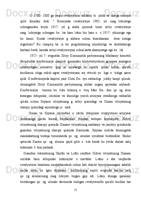          U   1700-   1800   ga   yaqin   revalyutsion   soldatni   to pladi   va   ularga   murojat
qilib   shunday   dedi:     Rossiyada   revalyutsiya   1905-   yil   mag lubiyatga	
	
uchraganidan   keyin   1917-   yil   g alaba   qozondi   hozir   xitoy   revalyutsiya	

mag lubiyatga   uchragan   bo lsa   ham   lekin   biz   ham   o z   1917-   yilimizga   ega	
  
bo lamiz.   Kimki   revalyutsiya   g alabasi   uchun   kurashaman     desa   menga	
 
ergashsin!   Bu   chaqiriq   ba zi   bir   jangchilarning   umidsizligi   va   shubhalariga	
	
barham berdi, hamda xitoy revalyutsiyasi uchun katta ahamiyatga ega bo ldi. 	

  1927-   yil   7-   avgustda   Xitoy   Komunistik   partiyasining   Markaziy   kometiti
favqulodda   konferensiya   chaqirib   gomindan   kontrevalyutsion   gruppasi   amalgam
oshirayotgan   ommaviy   qirg in   siyosatga   to sqinlik   qilish   uchun   qurolli	
 
kuchlarini   ishga   solish   agrar   revalyutsiyani   avj   ettirish   yo liga   o tishga   qaror	
 
qildi.   Konferensiyada   kapitul   yant   Chen   Du-   syu   rahbarligi     jiddiy   tanqit   qilindi,
shuningdek   Xitoy   Komunistik   partiyasining   rahbar   organi   qaytadan   saylandi.
Konferensiya     tomom   bo lishi   bilanoq   o rtoq   Mao   Szi-   dun   qo zg alon	
   
kutargan   dehqonlar,   ishchilar   va   shimolga   yurish   armiyasi   otradlariga   rahbarlik
qilishi   uchun   Szyansi   viloyatining   g arbiy   qismidagi   va   Xunan   viloyatining	

sharqiy qismidagi rayonlarga jo nadi. 	

       Xunan   va   Szyansi   viloyatlari   n   ishchi   dehqonlar   revalyutsion   armiyasi
dushmanga   qarshi   kurash   boshladilar.   Bundan   tashqari   komunistlri   Xubey
viloyatining sharqiy qismida Xunane viloyatining markaziy va janubiy qismlarida
guandun   viloyatining   sharqiy   qismida   Kantonda,   Xaynan   orolida   shuningdek
mamlakatning   boshqa   tomonlarida   qo zg alonlari   uyushtiar   boshladilar.   Shular	
 
qatorida   Kantin   qo zg alonini   qayd   qilib   o tish   kerak   bu   yerda   shahar   xalq	
  
hukumati 3- kun yashadi. 
    Guandun   vikoyatining   Xaufin   va   Lufin   uezdlari   Xubey   viloyatining   Xuanan
uezdida   ham   dehqonlar   hokimiyat   o rnatdilar.   Lekin   o sha   vaqtlarda	
 
revalyutsion bazalarni mustahkamlash uchun hali sharoit tayyorlanmagani sababli
ancha   ustun   bo lgan   dushman     kuchlarining   siquvi   orqasida   barcha   xalq	

qo zg alonlarining   mag lubiyati   turgan   gap   edi.   Lekin   shunga   qaramay	
  
boshlangan   qo zg alonlar   davomida   tuzilgan   revalyutsio0n   qurolli   kuchlar   har	
 
25 