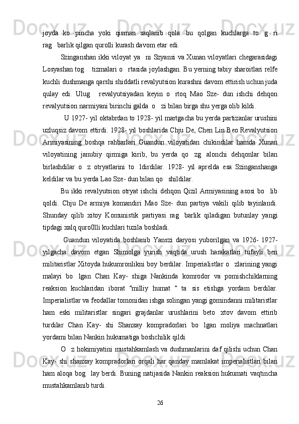 joyda   ko pincha   yoki   qisman   saqlanib   qola:   bu   qolgan   kuchlarga   to g ri  
rag barlik qilgan qurolli kurash davom etar edi. 	

     Szinganshan ikki viloyat ya ni Szyansi va Xunan viloyatlari chegarasidagi	

Losyashan tog  tizmalari o rtasida joylashgan. Bu yerning tabiy sharoitlari relfe	
 
kuchli dushmanga qarshi shiddatli revalyutsion kurashni davom ettirish uchun juda
qulay   edi.   Ulug   revalyutsiyadan   keyin   o rtoq   Mao   Sze-   dun   ishchi   dehqon	
 
revalyutsion narmiyani birinchi galda  o zi bilan birga shu yerga olib kildi. 	

     U 1927- yil oktabrdan to 1928- yil martgacha bu yerda partizanlar urushini
uzluqsiz davom ettirdi. 1928- yil boshlarida Chju De, Chen Lin Beo Revalyutsion
Armiyasining   boshqa   rahbarlari   Guandun   viloyatidan   chikindilar   hamda   Xunan
viloyatining   janubiy   qirmiga   kirib,   bu   yerda   qo zg alonchi   dehqonlar   bilan	
 
birlashdilar   o z   otryatlarini   to ldirdilar.   1928-   yil   aprelda   esa   Szinganshanga	
 
keldilar va bu yerda Lao Sze- dun bilan qo shildilar. 	

   Bu  ikki  revalyutsion  otryat   ishchi   dehqon Qizil   Armiyasining  asosi  bo lib	

qoldi.   Chju   De   armiya   komandiri   Mao   Sze-   dun   partiya   vakili   qilib   tayinlandi.
Shunday   qilib   xitoy   Komunistik   partiyasi   rag barlik   qiladigan   butunlay   yangi	

tipdagi xalq quro0lli kuchlari tuzila boshladi. 
    Guandun   viloyatida   boshlanib   Yanszi   daryosi   yuborilgan   va   1926-   1927-
yilgacha   davom   etgan   Shimolga   yurish   vaqtida   urush   harakatlari   tufayli   ben
militaristlar Xitoyda hukumronlikni boy berdilar. Imperialistlar o zlarining yangi	

malayi   bo lgan   Chan   Kay-   shiga   Nankinda   komrodor   va   pomishchiklarning	

reaksion   kuchlaridan   iborat   milliy   humat     ta sis   etishga   yordam   berdilar.	
 	
Imperialistlar va feodallar tomonidan ishga solingan yangi gomindanni militaristlar
ham   eski   militaristlar   singari   grajdanlar   urushlarini   beto xtov   davom   ettirib	

turdilar   Chan   Kay-   shi   Shanxay   kompradorlari   bo lgan   moliya   machnatlari	

yordami bilan Nankin hukumatiga boshchilik qildi.
    O z hokimiyatini mustahkamlash va dushmanlarini daf qilishi uchun Chan	

Kay-  shi  shanxay  kompradorlari   orqali   har  qanday  mamlakat   imperialistlari   bilan
ham aloqa bog lay berdi. Buning natijasida Nankin reaksion hukumati vaqtincha	

mustahkamlanib turdi. 
26 