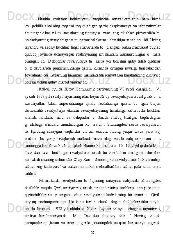      Nankin   reaksion   hokimiyatni   vaqtincha   mustahkamlanib   ham   biroq
ko pchilik   aholining   toqatini   toq   qiladigan   qattiq   ekspluatasiya   va   jabr   zulumlar
shuningdek   har   xil   militaristlarning   tinmay   o zaro   jang   qilishlari   pirovardida   bu	

hokimiyatning susayishiga va muqarrar halokatga uchrashiga sabab bo ldi. Uning	

tayanchi va asosiy kuchlari faqat shaharlarda to plangan: butun mamlakat buylab	

qishloq   joylarda   uchraydigan   reaksiyaning   mustahkam   hukumronligini   o rnata	

olmagan   edi.   Dehqonlar   revalyutsiya   ta sirida   yer   berishni   qatiy   talab   qildil;ar	

o z   davolarida   pomishchiklarga   qarshi   kurashda   ortirgan   avvalgi   tajribalaridan	

foydalanar edi. Bularning hammasi mamlakatda realyutsion harakatining kuchayib
borishi uchun qulay sharoit yaratar edi.
      1928-yil   iyulda   Xitoy   Komunistik   partiyasining   VI   syedi   chaqirildi   .   VI
syezdi 1927-yil revalyutsiyasining idan keyin Xitoy revalyutsiyasi avvalgidek o z	

xususiyatlari   bilan   imperealizmga   qarshi   feodalizmga   qarshi   bo lgan   burjua	

demokratik   revalyutsiya   ekanini   revalyutsiyaning   harakatga   keltiruvchi   kuchlari
sifatida   ishchilar   sinfi   va   dehqonlar   o rtasida   ittifoq   tuzilgan   taqdirdagina	

g alabaga   erishishi   mumkinligini   ko rsatdi   .   Shuningdek   sezda   revalyutsion	
 
to lqinning   susaygan   vaqtincha   bir   xil   ekanini   ,uning   yaqin   orada   yana   avj

olishini   ,bu   yangi   rivojlanish   arafasida   navbatdagi   vazifa   xalq   ommasini   o z	

tomongga tortish va kuch to plash ekanini ko rsatib o tdi. 1927-yil qishida Mao	
  
Tsze-dun   tuza     boshlagan   revalyutsion   urush   bu   vazifalarni   amalgam   oshirishni
ko zladi shuning uchun ular Chay Kan  shinning kontrevolyutsion hukumronligi	
 
uchun   eng   katta   xavf   va   butun   mamlakat   mehnatkashlari   uchun   juda   katta   umid
tuldirdi.
          Mamlakatda   revolyutsion   to lqinning   susayishi   natijasida   ,shuningdek	

dastlabki   vaqtda   Qizil   armiyaning   urush   harakatlarining   boshlang ich   juda   katta	

qiyinchiliklar   ro y   bergani   uchun   revolyutsion   kadirlarning   bir   qismi   :   Qizil-	
 
bayroq   qachongacha   qo lda   tutib   turilar   ekan? degan   shubhalanishlar   paydo	
 
bo la   boshladi.   1928-yil   oktabrda   Xunan   Izyansi   viloyati   chegara   rayonining	

partiya   konferensiyasida     Mao   Tsze-dun   shunday   dedi:     Hozirgi   vaqtda	

kompradorlar   ,tuxao   va   ishen   lagirida   ,shuningdek   xalqaro   burjuaziya   lagerida
27 