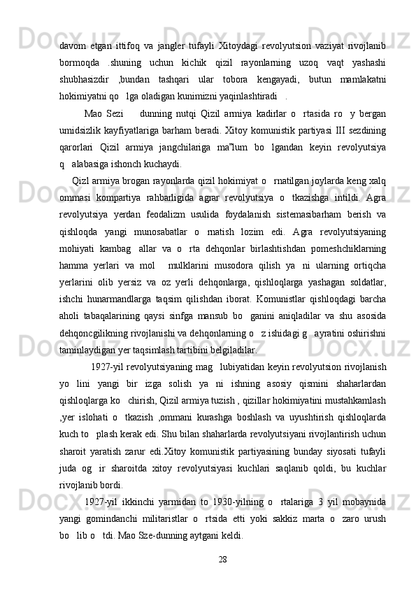 davom   etgan   ittifoq   va   jangler   tufayli   Xitoydagi   revolyutsion   vaziyat   rivojlanib
bormoqda   .shuning   uchun   kichik   qizil   rayonlarning   uzoq   vaqt   yashashi
shubhasizdir   ,bundan   tashqari   ular   tobora   kengayadi,   butun   mamlakatni
hokimiyatni qo lga oladigan kunimizni yaqinlashtiradi . 
Mao   Sezi     dunning   nutqi   Qizil   armiya   kadirlar   o rtasida   ro y   bergan	
  
umidsizlik  kayfiyatlariga  barham   beradi. Xitoy  komunistik  partiyasi   III  sezdining
qarorlari   Qizil   armiya   jangchilariga   ma lum   bo lgandan   keyin   revolyutsiya	
	
q alabasiga ishonch kuchaydi. 	

       Qizl armiya brogan rayonlarda qizil hokimiyat o rnatilgan joylarda keng xalq	

ommasi   kompartiya   rahbarligida   agrar   revolyutsiya   o tkazishga   intildi.   Agra	

revolyutsiya   yerdan   feodalizm   usulida   foydalanish   sistemasibarham   berish   va
qishloqda   yangi   munosabatlar   o rnatish   lozim   edi.   Agra   revolyutsiyaning	

mohiyati   kambag allar   va   o rta   dehqonlar   birlashtishdan   pomeshchiklarning	
 
hamma   yerlari   va   mol   mulklarini   musodora   qilish   ya ni   ularning   ortiqcha	
 
yerlarini   olib   yersiz   va   oz   yerli   dehqonlarga,   qishloqlarga   yashagan   soldatlar,
ishchi   hunarmandlarga   taqsim   qilishdan   iborat.   Komunistlar   qishloqdagi   barcha
aholi   tabaqalarining   qaysi   sinfga   mansub   bo ganini   aniqladilar   va   shu   asosida	

dehqoncgilikning rivojlanishi va dehqonlarning o z ishidagi g ayratini oshirishni	
 
taminlaydigan yer taqsimlash tartibini belgiladilar.
      1927-yil revolyutsiyaning mag lubiyatidan keyin revolyutsion rivojlanish	

yo lini   yangi   bir   izga   solish   ya ni   ishning   asosiy   qismini   shaharlardan	
 
qishloqlarga ko chirish, Qizil armiya tuzish , qizillar hokimiyatini mustahkamlash	

,yer   islohati   o tkazish   ,ommani   kurashga   boshlash   va   uyushtirish   qishloqlarda

kuch to plash kerak edi. Shu bilan shaharlarda revolyutsiyani rivojlantirish uchun	

sharoit   yaratish   zarur   edi.Xitoy   komunistik   partiyasining   bunday   siyosati   tufayli
juda   og ir   sharoitda   xitoy   revolyutsiyasi   kuchlari   saqlanib   qoldi,   bu   kuchlar

rivojlanib bordi. 
     1927-yil   ikkinchi   yarmidan   to   1930-yilning   o rtalariga   3   yil   mobaynida	

yangi   gomindanchi   militaristlar   o rtsida   etti   yoki   sakkiz   marta   o zaro   urush	
 
bo lib o tdi. Mao Sze-dunning aytgani keldi.	
 
28 