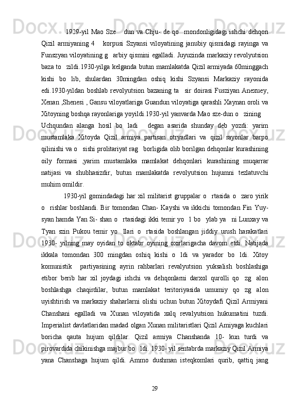         1929-yil  Mao  Sze   dun  va Chju-   de qo mondonligidagi   ishchi   dehqon 
Qizil   armiyaning   4   korpusi   Szyansi   viloyatining   janubiy   qismidagi   rayinga   va	

Funszyan viloyatining g arbiy qismini egalladi. Juyuzinda markaziy revolyutsion	

baza to zildi.1930-yilga kelganda butun mamlakatda Qizil armiyada 60minggach	

kishi   bo lib,   shulardan   30mingdan   oshiq   kishi   Szyansi   Markaziy   rayonida

edi.1930-yildan   boshlab   revolyutsion   bazaning   ta sir   doirasi   Fusziyan   Anexuey,	

Xenan ,Shenesi , Gansu viloyatlariga Guandun viloyatiga qarashli Xaynan oroli va
Xitoyning boshqa rayonlariga yoyildi.1930-yil yanvarda Mao sze-dun o zining 	
 
Uchqundan   alanga   hosil   bo ladi   degan   asarida   shunday   deb   yozdi:   yarim	
 
mustamlaka   Xitoyda   Qizil   armiya   partisan   otryadlari   va   qizil   rayonlar   barpo
qilinishi va o sishi prolitariyat rag borligida olib borilgan dehqonlar kurashining	
 
oily   formasi   ,yarim   mustamlaka   mamlakat   dehqonlari   kurashining   muqarrar
natijasi   va   shubhasizdir,   butun   mamlakatda   revolyutsion   hujumni   tezlatuvchi
muhim omildir.
       1930-yil   gomindadagi   har   xil   militarist   gruppalar   o rtasida   o zaro  yirik	
 
o rishlar   boshlandi.   Bir   tomondan   Chan-   Kayshi   va   ikkichi   tomondan   Fin   Yuy-	

syan hamda Yan Si- shan o rtasidagi ikki temir yo l bo ylab ya ni Lunxay va	
   
Tyan   szin   Pukou   temir   yo llari   o rtasida   boshlangan   jiddiy   urush   harakatlari
 
1930-   yilning   may   oyidan   to   oktabr   oyining   oxirlarigacha   davom   etdi.   Natijada
ikkala   tomondan   300   mingdan   oshiq   kishi   o ldi   va   yarador   bo ldi.   Xitoy	
 
komunistik     partiyasining   ayrin   rahbarlari   revalyutsion   yuksalish   boshlashiga
etibor   berib   har   xil   joydagi   ishchi   va   dehqonlarni   darxol   qurolli   qo zg alon	
 
boshlashga   chaqirdilar,   butun   mamlakat   teritoriyasida   umumiy   qo zg alon
 
uyishtirish   va   markaziy   shaharlarni   olishi   uchun   butun   Xitoydafi   Qizil   Armiyani
Chanshani   egalladi   va   Xunan   viloyatida   xalq   revalyutsion   hukumatini   tuzdi.
Imperialist davlatlaridan madad olgan Xunan militaristlari Qizil Amiyaga kuchlari
boricha   qauta   hujum   qildilar.   Qizil   armiya   Chanshanda   10-   kun   turdi   va
pirovardida chikinishga majbur bo ldi. 1930- yil sentabrda markaziy Qizil Armiya	

yana   Chanshaga   hujum   qildi.   Ammo   dushman   isteqkomlari   qurib,   qattiq   jang
29 