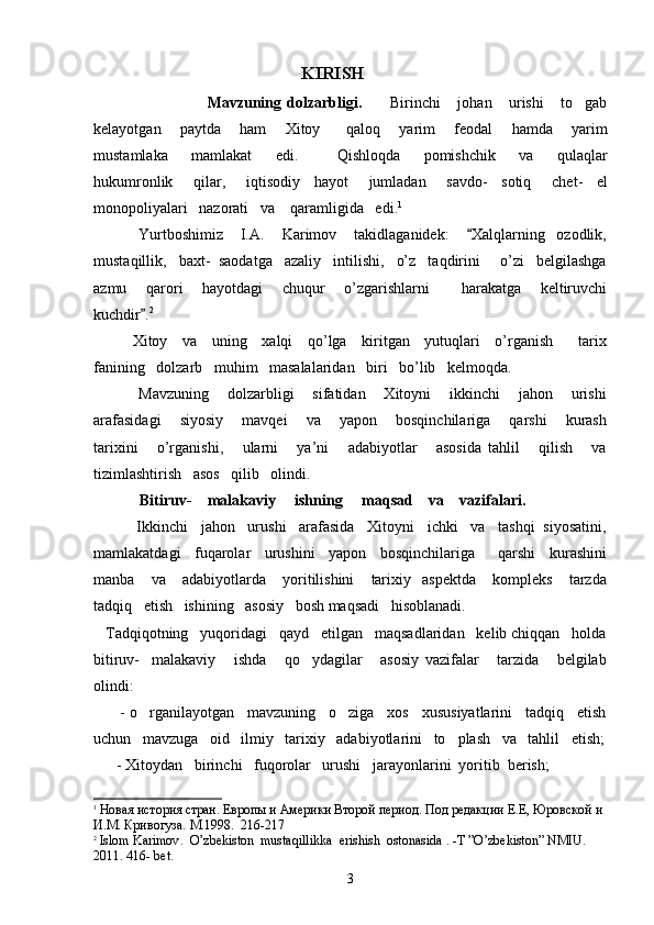                                                        KIRISH
                                        Mavzuning   dolzarbligi.           Biri nchi       johan       urishi       to gab
kelayotgan       paytda       ham       Xitoy         qaloq       yarim       feodal       hamda       yarim
mustamlaka       mamlakat       edi .           Qishloqda       pomishchik       va       qulaqlar
hukumronlik       qilar ,       iqtisodiy     hayot       jumladan       savdo -     sotiq       chet -     el
monopoliyalari     nazorati     va      qaramligida     edi . 1
 
           Yurtboshimiz       I.A.       Karimov       takidlaganidek:       Xalqlarning     ozodlik,	

mustaqillik,   baxt-  saodatga   azaliy   intilishi,   o’z   taqdirini     o’zi   belgilashga
azmu       qarori       hayotdagi       chuqur       o’zgarishlarni           harakatga       keltiruvchi
kuchdir .	
 2
 
          Xitoy     va     uning     xalqi     qo’lga     kiritgan     yutuqlari     o’rganish         tarix
fanining   dolzarb   muhim   masalalaridan   biri   bo’lib   kelmoqda.   
           Mavzuning       dolzarbligi       sifatidan       Xitoyni       ikkinchi       jahon       urishi
arafasidagi       siyosiy       mavqei       va       yapon       bosqinchilariga       qarshi       kurash
tarixini       o’rganishi,       ularni       ya’ni       adabiyotlar       asosida   tahlil       qilish       va
tizimlashtirish   asos   qilib   olindi.   
             Bitiruv-    malakaviy     ishning     maqsad    va    vazifalari.
       Ikkinchi   jahon   urushi   arafasida   Xitoyni   ichki   va   tashqi  siyosatini,
mamlakatdagi   fuqarolar   urushini   yapon   bosqinchilariga     qarshi   kurashini
manba       va      adabiyotlarda       yoritilishini       tarixiy     aspektda       kompleks       tarzda
tadqiq   etish   ishining   asosiy   bosh maqsadi   hisoblanadi.
   Tadqiqotning   yuqoridagi   qayd   etilgan   maqsadlaridan   kelib chiqqan   holda
bitiruv-     malakaviy       ishda       qo ydagilar       asosiy   vazifalar       tarzida       belgilab	

olindi:
      - o rganilayotgan   mavzuning   o ziga   xos   xususiyatlarini   tadqiq   etish	
 
uchun   mavzuga   oid   ilmiy   tarixiy   adabiyotlarini   to plash   va   tahlil   etish;	

      - Xitoydan   birinchi   fuqorolar   urushi   jarayonlarini  yoritib  berish;
1
  Новая история стран. Европы и Америки Второй период. Под редакции Е.Е, Юровской и 
И.М. Кривогуза. М.1998.  216-217                                                       
2
  Islom   Karimov .   O ’ zbekiston    mustaqillikka    erishish    ostonasida  . - T  ” O ’ zbekiston ”  NMIU . 
2011. 416-  bet .
3 
