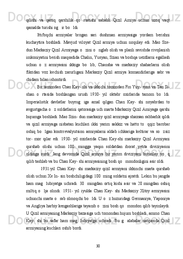 qilishi   va   qattiq   qarshilik   qo rsatishi   sababli   Qizil   Amiya   uchun   uzoq   vaqt
qamalda turishi og ir bo ldi. 	
 
   Ittifoqchi   armiyalar   brogan   sari   dushman   armiyasiga   yordam   berishni
kuchaytira   boshladi.   Mavjud   viloyat   Qizil   armiya   uchun   noqulay   edi.   Mao   Sze-
dun Markaziy Qizil Armiyaga o zini o nglab olish va planli ravishda rivojlanish	
 
imkoniyatini berish maqsadida Chalin, Yusyan, Szian va boshqa uezdlarni egallash
uchun   o z   armiyasini   ikkiga   bo lib,   Chansha   va   markaziy   shaharlarni   olish	
 
fikridan   voz   kechish   zarurligani   Markaziy   Qizil   armiya   komandirlariga   sabr   va
chidam bilan ishontirdi. 
    Bir tamondan Chan Kay- shi va ikkichi tomondan Fin Yuy- syan va Tan Si-
shan   o rtasida   boshlangan   urush   1930-   yil   oktabr   oxirlarida   tamom   bo ldi.
 
Imperialistik   davlatlar   buyrug iga   amal   qilgan   Chan   Kay-   shi   noyabrdan   to	

avgustgacha o z soldatlarini qatorasiga uch marta Markaziy Qizil Amiyaga qarshi	

hujumga boshladi. Mao Szin- dun markaziy qizil armiyaga shaxsan rahbarlik qildi
va   qizil   armiyaga   nisbatan   kuchlari   ikki   yarim   sakkiz   va   hatto   to qqiz   barobar	

oshiq   bo lgan   kontrrevalyutsion   armiyalarni   aldab   ichkariga   keltirar   va   so zsiz	
 
tor-   mor   qilar   edi.   1930-   yil   oxirlarida   Chan   Kay-shi   markaziy   Qizil   Armiyani
qurshab   olishi   uchun   100-   mingga   yaqin   soldatdan   iborat   yetita   diviziyasini
oldinga   surdi.   Jang   davomida   Qizil   armiya   bir   yarim   diviziyani   butunlay   yo q	

qilib tashlab va bu Chan Kay- shi armiyasining bosh qo mondonligini asir oldi. 	

        1931-yil   Chan   Kay-   shi   markaziy   qizil   armiyani   ikkinchi   marta   qurshab
olish uchun Xe In- sin boshchiligidagi 100  ming soldatni ajratdi. Lekin bu jangda
ham   mag lubiyatga   uchradi.   30     mingdan   ortiq   kishi   asir   va   20   mingdan   oshiq	

miltiq   o lja   olindi.   1931-   yil   iyulda   Chan   Kay-   shi   Markaziy   Xitoy   armiyasini

uchunchi marta o rab olmoqchi bo ldi. U o z huzuridagi Germaniya, Yaponiya	
  
va Angliya harbiy kengashlariga tayanib o zini bosh qo mondon qilib tayinlaydi.	
 
U Qizil armiyaning Markaziy bazasiga uch tomondan hujum boshladi, ammo Chan
Kay-   shi   bu   safar   ham   mag lubiyatga   uchradi.   Bu   g alabalar   natijasida   Qizil	
 
armiyaning kuchlari oshib bordi.
30 