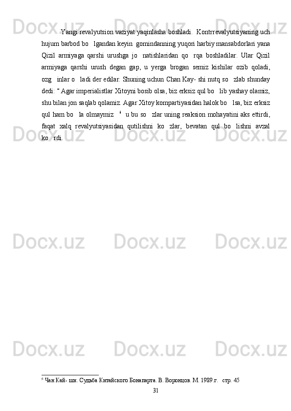     Yangi revalyutsion vaziyat yaqinlasha boshladi.  Kontrrevalyutsiyaning uch
hujum barbod bo lgandan keyin  gomindanning yuqori harbiy mansabdorlari yana
Qizil   armiyaga   qarshi   urushga   jo natishlaridan   qo rqa   boshladilar.   Ular   Qizil	
 
armiyaga   qarshi   urush   degan   gap,   u   yerga   brogan   semiz   kishilar   ozib   qoladi,
ozg inlar o ladi der edilar. Shuning uchun Chan Kay- shi nutq so zlab shunday	
  
dedi:   Agar imperialistlar Xitoyni bosib olsa, biz erksiz qul bo lib yashay olamiz,	
	
shu bilan jon saqlab qolamiz. Agar Xitoy kompartiyasidan halok bo lsa, biz erksiz	

qul ham bo la olmaymiz	
  6
   u bu so zlar uning reaksion mohayatini aks ettirdi,	
faqat   xalq   revalyutsiyasidan   qutilishni   ko zlar,   bevatan   qul   bo lishni   avzal	
 
ko rdi.	

6
 Чан Кай- ши. Судьба Китайского Бонапарта. В. Воронцов. М. 1989.г.   стр.  45  
31 