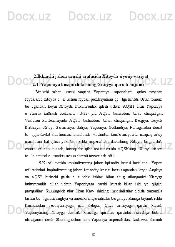  2.Ikkinchi jahon urushi arafasida Xitoyda siyosiy vaziyat
2.1. Yaponiya bosqinchilarining Xitoyga qurolli hujumi . 
   Birinchi   jahon   urushi   vaqtida   Yaponiya   imperializmi   qulay   paytdan
foydalanib xitoyda o zi uchun foydali pozitsiyalarni qo lga kiritdi. Urish tomom 
bo lgandan   keyin   Xitoyda   hukumronlik   qilish   uchun   AQSH   bilin   Yaponiya	

o rtasida   ku8rash   boshlandi.   1922-   yili   AQSH   tashabbusi   bilab   chaqirilgan

Vashiton   konferinsiyada   AQSH   tashabbusi   bilan   chaqirilgan   Belgiya,   Buyuk
Britaniya,   Xitoy,   Germaniya,   Italiya,   Yaponiya,   Gollandiya,   Portugalidan   iborat
to qqiz   davlat   shartnomasi   imzolandi.   Vashinton   konferinsiyasida   maqsaq   xitoy

masalasini   hal   qilish   yoki   bir   nechta   imperialistic   davlatning   Xitoyni   birgalashib
control   qilishni   tiklash,   boshqacha   qilib   aytsak   aslida   AQSHning     Xitoy   ustidan
to la control o rnatish uchun sharoit tayyorlash edi.
  1
   
     1929-   yil   oxirida   kopitalizmning   jahon   iqtisodiy   krizisi   boshlandi.   Yapon
militaristlari   kapitalizmning   jahon   iqtisodiy   krizisi   boshlangandan   keyin   Angliya
va   AQSH   birinchi   galda   o z   ichki   ishlari   bilan   shug ullanganini   Xitoyga	
 
hukumronlik   qilish   uchun   Yaponiyaga   qarshi   kurash   bilan   ishi   yo qligini	

payqadilar.   Shuningdek   ular   Chan   Kay-   shining   imperialistlar   oldida   tomomila
taslim bo lganini angliya va amerika imperialistlar bergan yordamga tayanib ichki	

Kurashbilan   revalyutsiyaga   ishi   dehqon   Qizil   armiyaga   qarshi   kurash
Yaponiyaning   Xitoyga   bostirib   kirishiga   qurollik   qarshiko rsatishga   botina	

olmaganini   sezdi.   Shuning  uchun  ham   Yaponiya  imperialislasi  dastavval  Shimoli
32 