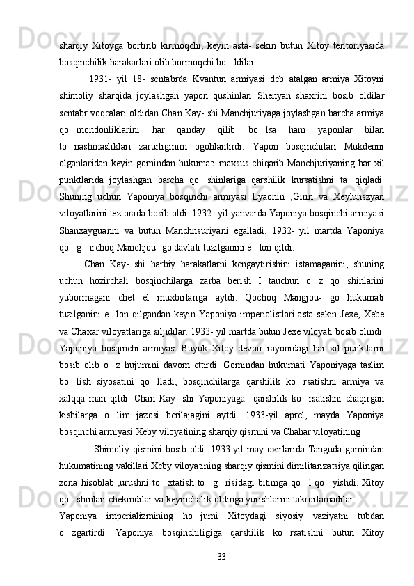 sharqiy   Xitoyga   bortirib   kirmoqchi,   keyin   asta-   sekin   butun   Xitoy   teritoriyasida
bosqinchilik harakarlari olib bormoqchi bo ldilar.
      1931-   yil   18-   sentabrda   Kvantun   armiyasi   deb   atalgan   armiya   Xitoyni
shimoliy   sharqida   joylashgan   yapon   qushinlari   Shenyan   shaxrini   bosib   oldilar
sentabr voqealari oldidan Chan Kay- shi Manchjuriyaga joylashgan barcha armiya
qo mondonliklarini   har   qanday   qilib   bo lsa   ham   yaponlar   bilan	
 
to nashmasliklari   zarurliginim   ogohlantirdi.   Yapon   bosqinchilari   Mukdenni

olganlaridan   keyin   gomindan   hukumati   maxsus   chiqarib   Manchjuriyaning   har   xil
punktlarida   joylashgan   barcha   qo shinlariga   qarshilik   kursatishni   ta qiqladi.	
 
Shuning   uchun   Yaponiya   bosqinchi   armiyasi   Lyaonin   ,Girin   va   Xeylunszyan
viloyatlarini tez orada bosib oldi. 1932- yil yanvarda Yaponiya bosqinchi armiyasi
Shanxayguanni   va   butun   Manchnsuriyani   egalladi.   1932-   yil   martda   Yaponiya
qo g irchoq Manchjou- go davlati tuzilganini e lon qildi. 	
  
Chan   Kay-   shi   harbiy   harakatlarni   kengaytirishini   istamaganini,   shuning
uchun   hozirchali   bosqinchilarga   zarba   berish   I   tauchun   o z   qo shinlarini	
 
yubormagani   chet   el   muxbirlariga   aytdi.   Qochoq   Mangjou-   go   hukumati
tuzilganini e lon qilgandan keyin Yaponiya imperialistlari  asta sekin Jexe,  Xebe	

va Chaxar viloyatlariga siljidilar. 1933- yil martda butun Jexe viloyati bosib olindi.
Yaponiya   bosqinchi   armiyasi   Buyuk   Xitoy   devoir   rayonidagi   har   xil   punktlarni
bosib   olib   o z   hujumini   davom   ettirdi.   Gomindan   hukumati   Yaponiyaga   taslim

bo lish   siyosatini   qo lladi,   bosqinchilarga   qarshilik   ko rsatishni   armiya   va	
  
xalqqa   man   qildi.   Chan   Kay-   shi   Yaponiyaga     qarshilik   ko rsatishni   chaqirgan	

kishilarga   o lim   jazosi   berilajagini   aytdi   .1933-yil   aprel,   mayda   Yaponiya	

bosqinchi armiyasi Xeby viloyatining sharqiy qismini va Chahar viloyatining 
     Shimoliy qismini bosib oldi. 1933-yil may oxirlarida Tanguda gomindan
hukumatining vakillari Xeby viloyatining sharqiy qismini dimilitarizatsiya qilingan
zona  hisoblab  ,urushni  to xtatish  to g risidagi  bitimga  qo l  qo yishdi.  Xitoy	
    
qo shinlari chekindilar va keyinchalik oldinga yurishlarini takrorlamadilar .	

Yaponiya   imperializmining   ho jumi   Xitoydagi   siyosiy   vaziyatni   tubdan	

o zgartirdi.   Yaponiya   bosqinchiligiga   qarshilik   ko rsatishni   butun   Xitoy	
 
33 