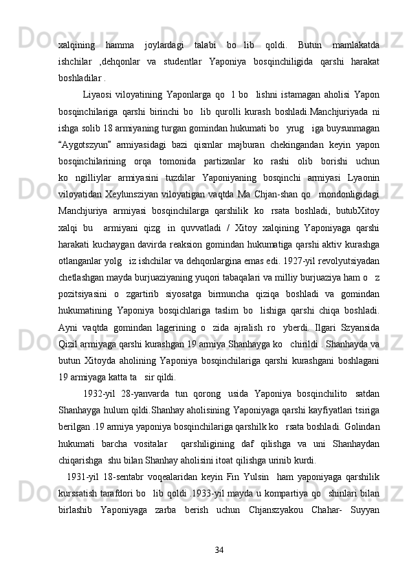 xalqining   hamma   joylardagi   talabi   bo lib   qoldi.   Butun   mamlakatda
ishchilar   ,dehqonlar   va   studentlar   Yaponiya   bosqinchiligida   qarshi   harakat
boshladilar .
     Liyaosi   viloyatining   Yaponlarga   qo l   bo lishni   istamagan   aholisi   Yapon	
 
bosqinchilariga   qarshi   birinchi   bo lib   qurolli   kurash   boshladi.Manchjuriyada   ni	

ishga solib 18 armiyaning turgan gomindan hukumati bo yrug iga buysunmagan	
 
Aygotszyun   armiyasidagi   bazi   qismlar   majburan   chekingandan   keyin   yapon	
 
bosqinchilarining   orqa   tomonida   partizanlar   ko rashi   olib   borishi   uchun	

ko ngilliylar   armiyasini   tuzdilar   Yaponiyaning   bosqinchi   armiyasi   Lyaonin	

viloyatidan   Xeylunsziyan   viloyatigan   vaqtda   Ma   Chjan-shan   qo mondonligidagi	

Manchjuriya   armiyasi   bosqinchilarga   qarshilik   ko rsata   boshladi,   butubXitoy	

xalqi   bu     armiyani   qizg in   quvvatladi   /   Xitoy   xalqining   Yaponiyaga   qarshi	

harakati kuchaygan davirda reaksion gomindan hukumatiga qarshi  aktiv kurashga
otlanganlar yolg iz ishchilar va dehqonlargina emas edi. 1927-yil revolyutsiyadan	

chetlashgan mayda burjuaziyaning yuqori tabaqalari va milliy burjuaziya ham o z	

pozitsiyasini   o zgartirib   siyosatga   birmuncha   qiziqa   boshladi   va   gomindan	

hukumatining   Yaponiya   bosqichlariga   taslim   bo lishiga   qarshi   chiqa   boshladi.	

Ayni   vaqtda   gomindan   lagerining   o zida   ajralish   ro yberdi.   Ilgari   Szyansida	
 
Qizil armiyaga qarshi kurashgan 19 armiya Shanhayga ko chirildi . Shanhayda va	

butun   Xitoyda   aholining   Yaponiya   bosqinchilariga   qarshi   kurashgani   boshlagani
19 armiyaga katta ta sir qildi.	

   1932-yil   28-yanvarda   tun   qorong usida   Yaponiya   bosqinchilito satdan	
 
Shanhayga hulum qildi.Shanhay aholisining Yaponiyaga qarshi kayfiyatlari tsiriga
berilgan .19 armiya yaponiya bosqinchilariga qarshilk ko rsata boshladi. Golindan	

hukumati   barcha   vositalar     qarshiligining   daf   qilishga   va   uni   Shanhaydan
chiqarishga  shu bilan Shanhay aholisini itoat qilishga urinib kurdi.
    1931-yil   18-sentabr   voqealaridan   keyin   Fin   Yulsin     ham   yaponiyaga   qarshilik
kurssatish tarafdori bo lib qoldi .1933-yil mayda u kompartiya qo shinlari bilan	
 
birlashib   Yaponiyaga   zarba   berish   uchun   Chjanszyakou   Chahar-   Suyyan
34 