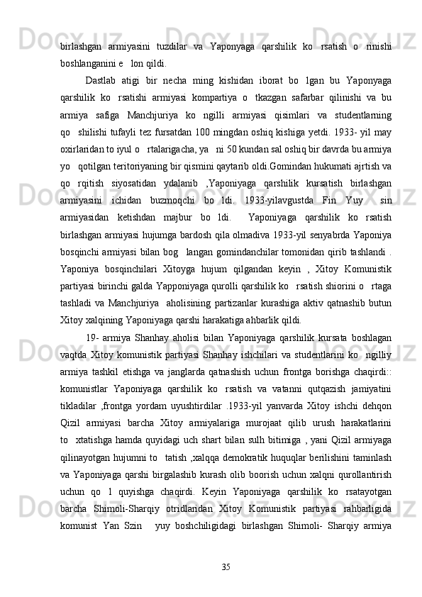 birlashgan   armiyasini   tuzdilar   va   Yaponyaga   qarshilik   ko rsatish   o rinishi 
boshlanganini e lon qildi. 	

     Dastlab   atigi   bir   necha   ming   kishidan   iborat   bo lgan   bu   Yaponyaga	

qarshilik   ko rsatishi   armiyasi   kompartiya   o tkazgan   safarbar   qilinishi   va   bu	
 
armiya   safiga   Manchjuriya   ko ngilli   armiyasi   qisimlari   va   studentlarning	

qo shilishi  tufayli tez fursatdan  100 mingdan oshiq kishiga  yetdi. 1933- yil  may	

oxirlaridan to iyul o rtalarigacha, ya ni 50 kundan sal oshiq bir davrda bu armiya	
 
yo qotilgan teritoriyaning bir qismini qaytarib oldi.Gomindan hukumati ajrtish va	

qo rqitish   siyosatidan   ydalanib   ,Yaponiyaga   qarshilik   kursatish   birlashgan

armiyasini   ichidan   buzmoqchi   bo ldi.   1933-yilavgustda   Fin   Yuy   sin	
 
armiyasidan   ketishdan   majbur   bo ldi.     Yaponiyaga   qarshilik   ko rsatish
 
birlashgan armiyasi hujumga bardosh qila olmadiva 1933-yil senyabrda Yaponiya
bosqinchi  armiyasi  bilan bog langan  gomindanchilar  tomonidan qirib tashlandi  .	

Yaponiya   bosqinchilari   Xitoyga   hujum   qilgandan   keyin   ,   Xitoy   Komunistik
partiyasi birinchi galda Yapponiyaga qurolli qarshilik ko rsatish shiorini o rtaga	
 
tashladi   va   Manchjuriya     aholisining   partizanlar   kurashiga   aktiv   qatnashib   butun
Xitoy xalqining Yaponiyaga qarshi harakatiga ahbarlik qildi. 
   19-   armiya   Shanhay   aholisi   bilan   Yaponiyaga   qarshilik   kursata   boshlagan
vaqtda   Xitoy   komunistik   partiyasi   Shanhay   ishchilari   va   studentlarini   ko ngilliy	

armiya   tashkil   etishga   va   janglarda   qatnashish   uchun   frontga   borishga   chaqirdi::
komunistlar   Yaponiyaga   qarshilik   ko rsatish   va   vatanni   qutqazish   jamiyatini	

tikladilar   ,frontga   yordam   uyushtirdilar   .1933-yil   yanvarda   Xitoy   ishchi   dehqon
Qizil   armiyasi   barcha   Xitoy   armiyalariga   murojaat   qilib   urush   harakatlarini
to xtatishga   hamda   quyidagi   uch   shart   bilan   sulh   bitimiga   ,   yani   Qizil   armiyaga	

qilinayotgan hujumni to tatish ,xalqqa demokratik huquqlar berilishini taminlash	

va Yaponiyaga  qarshi  birgalashib  kurash   olib  boorish  uchun  xalqni   qurollantirish
uchun   qo l   quyishga   chaqirdi.   Keyin   Yaponiyaga   qarshilik   ko rsatayotgan	
 
barcha   Shimoli-Sharqiy   otridlaridan   Xitoy   Komunistik   partiyasi   rahbarligida
komunist   Yan   Szin   yuy   boshchiligidagi   birlashgan   Shimoli-   Sharqiy   armiya	

35 