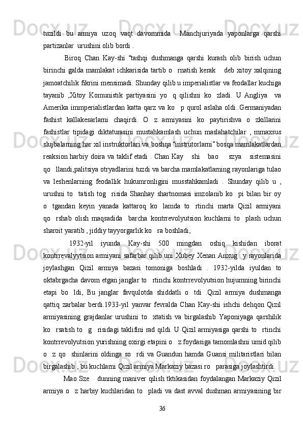 tuzildi   bu   armiya   uzoq   vaqt   davommida     Manchjuriyada   yaponlarga   qarshi
partizanlar  urushini olib bordi . 
       Biroq   Chan   Kay-shi   tashqi   dushmanga   qarshi   kurash   olib   birish   uchun
birinchi   galda   mamlakat   ichkarisida   tartib   o rnatish   kerak   deb   xitoy   xalqining	
 
jamoatchilik fikrini mensimadi. Shunday qilib u imperialistlar va feodallar kuchiga
tayanib   ,Xitoy   Komunistik   partiyasini   yo q   qilishni   ko zladi.   U   Angliya     va	
 
Amerika   immperialistlardan  katta   qarz  va   ko p   qurol   aslaha   oldi..Germaniyadan	

fashist   kallakesarlarni   chaqirdi.   O z   armiyasini   ko paytirishva   o zkillarini	
  
fashistlar   tipidagi   diktaturasini   mustahkamlash   uchun   maslahatchilar   ,   mmaxsus
slujbalarning har xil instruktorlari va boshqa  instrutorlarni  bosqa mamlakatlardan	
 
reaksion harbiy doira va taklif etadi . Chan Kay  shi  bao   szya  sistemasini	
   
qo llandi,palitsiya otryadlarini tuzdi va barcha mamlakatlarning rayonlariga tulao	

va   leshenlarning   feodallik   hukumronligini   musstahkamladi   .   Shunday   qilib   u   ,
urushni   to tatish   tog risida   Shanhay   shartnomasi   imzolanib   ko pi   bilan   bir   oy	
  
o tgandan   keyin   yanada   kattaroq   ko lamda   to rtinchi   marta   Qizil   armiyani	
  
qo rshab   olish   maqsadida     barcha   kontrrevolyutsion   kuchlarni   to plash   uchun
 
sharoit yaratib , jiddiy tayyorgarlik ko ra boshladi,               	

          1932-yil   iyunda   Kay-shi   500   mingdan   oshiq   kishidan   iborat
kontrrevalyytsion armiyani safarbar qilib uni Xubey Xenan Anxug y rayonlarida	

joylashgan   Qizil   armiya   bazasi   tomoniga   boshladi   .   1932-yilda   iyuldan   to
oktabrgacha davom etgan janglar to rtinchi kontrrevolyutsion hujumning birinchi	

etapi   bo ldi,   Bu   janglar   favqulotda   shiddatli   o tdi   .Qizil   armiya   dushmanga	
 
qattiq   zarbalar   berdi.1933-yil   yanvar   fevralda   Chan   Kay-shi   ishchi   dehqon   Qizil
armiyasining   grajdanlar   urushini   to xtatish   va   birgalashib   Yaponiyaga   qarshilik	

ko rsatish to g risidagi taklifini rad qildi. U Qizil armiyasiga qarshi to rtinchi	
   
kontrrevolyutsion yurishning oxirgi etapini o z foydasiga tamomlashni umid qilib	

o z  qo shinlarini   oldinga  so rdi   va  Guandun  hamda   Guansi  militaristlari  bilan	
  
birgalashib , bu kuchlarni Qizil armiya Markaziy bazasi ro parasiga joylashtirdi. 	

       Mao Sze  dunning maniver qilish tktikasidan foydalangan Markaziy Qizil	

armiya o z harbiy kuchlaridan to pladi va dast  avval dushman armiyasining bir	
 
36 