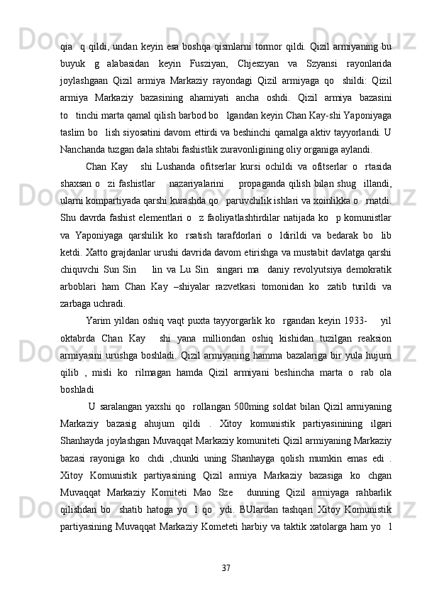 qia q qildi,  undan keyin  esa  boshqa  qismlarni   tormor  qildi.  Qizil  armiyaning bu
buyuk   g alabasidan   keyin   Fusziyan,   Chjeszyan   va   Szyansi   rayonlarida	

joylashgaan   Qizil   armiya   Markaziy   rayondagi   Qizil   armiyaga   qo shildi:   Qizil	

armiya   Markaziy   bazasining   ahamiyati   ancha   oshdi.   Qizil   armiya   bazasini
to tinchi marta qamal qilish barbod bo lgandan keyin Chan Kay-shi Yaponiyaga	
 
taslim bo lish siyosatini davom ettirdi va beshinchi qamalga aktiv tayyorlandi. U	

Nanchanda tuzgan dala shtabi fashistlik zuravonligining oliy organiga aylandi.
    Chan   Kay   shi   Lushanda   ofitserlar   kursi   ochildi   va   ofitserlar   o rtasida	
 
shaxsan o zi fashistlar   nazariyalarini   propaganda qilish bilan shug illandi,	
   
ularni kompartiyada qarshi kurashda qo paruvchilik ishlari va xoinlikka o rnatdi.	
 
Shu davrda fashist  elementlari o z faoliyatlashtirdilar natijada ko p komunistlar	
 
va   Yaponiyaga   qarshilik   ko rsatish   tarafdorlari   o ldirildi   va   bedarak   bo lib	
  
ketdi. Xatto grajdanlar urushi davrida davom etirishga va mustabit davlatga qarshi
chiquvchi   Sun   Sin     lin   va   Lu   Sin     singari   ma daniy   revolyutsiya   demokratik	
 
arboblari   ham   Chan   Kay   –shiyalar   razvetkasi   tomonidan   ko zatib   turildi   va	

zarbaga uchradi.
       Yarim  yildan oshiq vaqt  puxta tayyorgarlik ko rgandan keyin 1933-       yil	

oktabrda   Chan   Kay   shi   yana   milliondan   oshiq   kishidan   tuzilgan   reaksion	

armiyasini   urushga   boshladi.   Qizil   armiyaning   hamma   bazalariga   bir   yula   hujum
qilib   ,   misli   ko rilmagan   hamda   Qizil   armiyani   beshincha   marta   o rab   ola	
 
boshladi 
      U  saralangan  yaxshi  qo rollangan 500ming  soldat   bilan Qizil   armiyaning	

Markaziy   bazasig   ahujum   qildi   .   Xitoy   komunistik   partiyasinining   ilgari
Shanhayda joylashgan Muvaqqat Markaziy komuniteti Qizil armiyaning Markaziy
bazasi   rayoniga   ko chdi   ,chunki   uning   Shanhayga   qolish   mumkin   emas   edi   .	

Xitoy   Komunistik   partiyasining   Qizil   armiya   Markaziy   bazasiga   ko chgan	

Muvaqqat   Markaziy   Komiteti   Mao   Sze   dunning   Qizil   armiyaga   rahbarlik	

qilishdan   bo shatib   hatoga   yo l   qo ydi.   BUlardan   tashqari   Xitoy   Komunistik	
  
partiyasining   Muvaqqat   Markaziy   Kometeti   harbiy   va   taktik   xatolarga   ham   yo l	

37 
