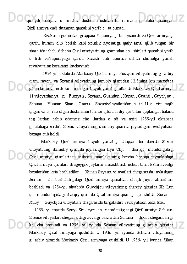 qo ydi,   natijada   o tmishda   dushman   ustidan   to rt   marta   g alaba   qozongan   
Qizil armiya endi dushman qamalini yorib o ta olmadi. 	

            Reaksion gomindan gruppasi Yaponiyaga bo ysunish va Qizil armiyaga	

qarshi   kurash   olib   borish   kabi   xoinlik   siyosatiga   qatiy   amal   qilib   turgan   bir
sharoitda ishchi dehqon Qizil armiyasining gomindan qo shinlari qamalini yorib	

o tish   vaYaponiyaga   qarshi   kurash   olib   boorish   uchun   shimolga   yurish	

revolyutsion harakatni kuchaytirdi. 
                1934-yil   oktabrda   Markaziy   Qizil   armiya   Fuszyan   viloyatining   g arbiy	

qismi   rayoni   va   Szyansi   viloyatining   janubiy   qismidan   12.5ming   km   masofada
jahon tarixida misli ko rinmagan buyuk yurishga otlandi. Markaziy Qizil armiya	

11 viloyatdan ya ni : Fuszyan , Szyansi, Guandun , Xunan , Guansi , Guychjou ,	

Schuan   ,   Yunnan,   Skan   ,   Gansu   ,   Shensiviloyatlaridan   o tdi.U   o zini   taqib	
 
qilgan va o rab olgan dushmanni tormor qildi abadiy qor bilan qoplangan baland	

tog lardan   oshib   odamsiz   cho llardan   o tdi   va   oxiri   1935-yil   oktabrda	
  
g alabaga erishib Shensi viloyatining shimoliy qismida joylashgan revolyutsion	

bazaga etib keldi.
       Markaziy   Qizil   armiya   buyuk   yurushga   chiqqan   bir   davrda   Shensi
viloyatining   shimoliy   qismida   joylashgan   Lyu   Chji     dan   qo mondoligidagi	
 
Qizil   armiya   qismlaridan   tashqari   mamlakatning   barcha   boshqa   rayonlardagi
Qizil   armiya   qismlari   strageygik   joylarni   almashtirish   uchun   birin   ketin   avvalgi
bazalaridan keta boshladilar   . Xunan Szyansi viloyatlari chegarasida joylashgan
Jen   Bi   shi   boshchiligidagi   Qizil   armiya   qamaldan   chiqib   joyni   almashtira	

boshladi   va   1934-yil   oktabrda   Guychjou   viloyatining   sharqiy   qismida   Xe   Lun
qo mondonligidagi   sharqiy   qismida   Qizil   armiya   qismiga   qo shildi.   Xunan  	
  
Xuby   Guychjou viloyatlari chegarasida birgalashib revalyutsion baza tuzdi.	

      1935-   yil   martda   Syuy-   Sin-   syan   qo nomdonligidagi   Qizil   armiya   Schuan-	

Shense viloyatlari chegarasidagi avvalgi bazasidan Schuan   Sikan chegaralariga	

ko cha   boshladi   va   1935-   yil   iyunda   Schuan   viloyatining   g arbiy   qismida	
 
Markaziy   Qizil   armiyaga   qushildi.   U   1936-   yil   iyunda   Schuan   viloyatining
g arbiy   qismida   Markaziy   Qizil   armiyaga   qushildi.   U   1936-   yil   iyunda   Sikan

38 
