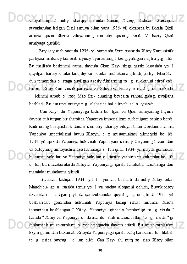 viloyatining   shimoliy-   sharqiy   qismida   Xunan,   Xubey,   Sichuan,   Guechjou
rayonlaridan   kelgan   Qizil   armiya   bilan   yana   1936-   yil   oktabrda   bu   ikkala   Qizil
armiya   qismi   Shensi   viloyatining   shimoliy   qismiga   kelib   Markaziy   Qizil
armiyaga qushildi. 
  Buyuk yurish vaqtida 1935- yil yanvarda Szun shahrida Xitoy Komunistik
partiyasi markaziy kometiti siyosiy byurosining 1 kengaytitilgan majlisi yig ildi.
Bu   majlisda   beshinchi   qamal   davrida   Chan   Kay-   shiga   qarshi   kurashda   yo l	

quyilgan harbiy xatolar tanqidiy ko z bilan muhokama qilindi, partiya Mao Szi-	

dun tomonidan o rtaga  quyilgan  asosiy  fikrlarning to g ri  ekanini  etirof  etdi.	
  
Bu   esa   Xitoy   Komunistik   partiyasi   va   Xitoy   revalyutsiyasi   mashg ur   markschi	

  lelinchi   arbob   o rtoq   Mao   Szi-   dunning   bevosita   rahbarligidagi   rivojlana	
 
boshladi. Bu esa revalyutsiyasi g alabasida hal qiluvchi rol o ynaydi.	
 
  Can   Kay-   shi   Yaponiyaga   taslim   bo lgan   va   Qizil   armiyaning   hujumi	

davom etib turgan bir sharoitda Yaponiya imperializmi surbetligani oshirib bordi.
Endi uning bosqinchilik doirasi shimoliy- sharqiy viloyat bilan cheklanmadi. Bu
Yaponiya   imperializmi   butun   Xitoyni   o z   mustamlakasi   qilmoqchi   bo ldi.	
 
1934- yil aprelda Yaponiya hukumati Yaponiyani  sharqiy Osiyoning hukumdori
va Xitoyning himoyachisi deb hammaga e lon qildi. 1934- yil mayda gomindan

hukumati vakillari va Yaponiya vakillari o rtasida yashirin muzokorolar bo lib
 
o tdi,   bu   muzokorolarda   Xitoyda   Yaponiyaga   qarshi   harakatni   tuhratishga   doir	

masalalar muhokama qilindi.
    Bulardan   tashqari   1934-   yil   1-   iyundan   boshlab   shimoliy   Xitoy   bilan
Manchjou-   go   o rtasida   temir   yo l   va   pochta   aloqasini   ochish,   Buyuk   xitoy	
 
devoridan   o tadigan   joylarda   qaravulxonolar   quyishga   qaror   qilindi.   1935-   yil	

boshlaridan   gomindan   hukumati   Yaponiya   tashqi   ishlar   miniistri   Xirota
tomonidan   boshlangan     Xitoy-   Yaponiya   iqtisodiy   hamkorligi   to g risida  	
 	 
hamda   Xitoy va Yaponiya o rtasida do stlik munosabatlari to g risida   gi	
 	   
diplomatik   muzokorolarni   o zoq   vaqtgacha   davom   ettirdi.   Bu   muzokorolardan	

keyin gomindan hukumati Xitoyda Yaponiyaga qarshi xalq harakatini to htatish	

to g risida   buyrug   e lon   qildi.   Can   Kay-   shi   nutq   so zlab   Xitoy   bilan	
    
39 