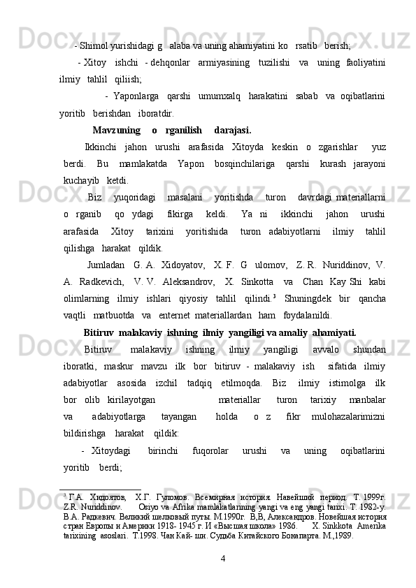       - Shimol yurishidagi g alaba va uning ahamiyatini ko rsatib   berish; 
           - Xitoy     ishchi   - dehqonlar     armiyasining     tuzilishi     va     uning   faoliyatini
ilmiy   tahlil   qiliish;      
                   -  Yaponlarga   qarshi   umumxalq   harakatini   sabab   va  oqibatlarini
yoritib   berishdan   iboratdir.
             Mavzuning     o rganilish     darajasi.

         Ikkinchi   jahon   urushi   arafasida   Xitoyda   keskin   o zgarishlar     yuz	

berdi.       Bu       mamlakatda       Yapon       bosqinchilariga       qarshi       kurash     jarayoni
kuchayib   ketdi.  
    Biz       yuqoridagi       masalani       yoritishda       turon       davrdagi   materiallarni
o rganib       qo ydagi       fikirga       keldi.       Ya ni       ikkinchi       jahon       urushi	
  
arafasida       Xitoy       tarixini       yoritishida       turon     adabiyotlarni       ilmiy       tahlil
qilishga   harakat   qildik.
    Jumladan    G. A.  Xidoyatov,    X. F.  G ulomov,    Z. R.   Nuriddinov,  V.	

A.   Radkevich,     V. V.   Aleksandrov,     X.   Sinkotta     va     Chan   Kay Shi   kabi
olimlarning   ilmiy   ishlari   qiyosiy   tahlil   qilindi. 3
   Shuningdek   bir   qancha
vaqtli   matbuotda   va   enternet  materiallardan   ham   foydalanildi.
           Bitiruv  malakaviy  ishning  ilmiy  yangiligi va amaliy  ahamiyati. 
    Bitiruv         malakaviy       ishning       ilmiy       yangiligi       avvalo       shundan
iboratki,   maskur   mavzu   ilk   bor   bitiruv  -  malakaviy   ish     sifatida   ilmiy
adabiyotlar     asosida     izchil     tadqiq     etilmoqda.     Biz       ilmiy     istimolga     ilk
bor   olib   kirilayotgan                        materiallar      turon     tarixiy     manbalar
va           adabiyotlarga         tayangan           holda         o z         fikr       mulohazalarimizni	

bildirishga    harakat    qildik:
          -    Xitoydagi          birinchi         fuqorolar         urushi         va        uning        oqibatlarini
yoritib    berdi;
3
  Г.A.   Хидоятов,     Х.Г.   Гуломов.   Вс емирная    история.    Навейший    период.    Т. 1999г.
Z.R. Nuriddinov.           Osiyo va Afrika mamlakatlarining  yangi va eng yangi tarixi. T. 1982-y.
В.А. Радкевич. Великий шелковый путы. М.1990г.   В,В, Александров. Новейшая история
стран Европы и Америки 1918- 1945 г. И «Высшая школа» 1986.       X .  Sinkkota    Amerika
tarixining    asoslari .   T .1998. Чан Кай- ши. Судьба Китайского Бонапарта.  M.,1989.
        
4 