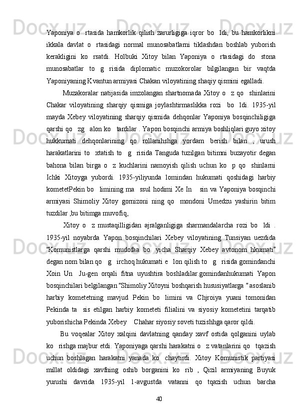 Yaponiya   o rtasida   hamkorlik   qilish   zarurligiga   iqror   bo ldi,   bu   hamkorlikni 
ikkala   davlat   o rtasidagi   normal   munosabatlarni   tiklashdan   boshlab   yuborish	

kerakligini   ko rsatdi.   Holbuki   Xitoy   bilan   Yaponiya   o rtasidagi   do stona
  
munosabatlar   to g risida   diplomatic   muzokorolar   bilgilangan   bir   vaqtda	
 
Yaponiyaning Kvantun armiyasi Chakan viloyatining shaqiy qismini egalladi. 
      Muzakoralar   natijasida   imzolangan   shartnomada   Xitoy   o z   qo shinlarini	
 
Chakar   viloyatining   sharqiy   qismiga   joylashtirmaslikka   rozi     bo ldi.   1935-yil	

mayda   Xebey   viloyatining   sharqiy   qismida   dehqonlar   Yaponiya   bosqinchiligiga
qarshi qo zg alon ko tardilar . Yapon bosqinchi armiya boshliqlari guyo xitoy	
  
hukkumati   dehqonlarining   qo rollanihshga   yordam   berish   bilan   ,   urush	

harakatlarini   to xtatish   to g risida   Tanguda   tuzilgan   bitimni   buzayotir   degan	
  
bahona   bilan   birga   o z   kuchlarini   namoyish   qilish   uchun   ko p   qo shinlarni	
  
Ichki   Xitoyga   yubordi.   1935-yiliyunda   lomindan   hukumati   qoshidagi   harbiy
kometetPekin bo limining ma ssul  hodimi  Xe In  sin va Yaponiya bosqinchi	
  
armiyasi   Shimoliy   Xitoy   gornizoni   ning   qo mondoni   Umedzu   yashirin   bitim	

tuzdilar ,bu bitimga muvofiq, 
        Xitoy   o z   mustaqilligidan   ajralganligiga   sharmandalarcha   rozi   bo ldi   .	
 
1935-yil   noyabrda   Yapon   bosqinchilari   Xebey   viloyatining   Tunsiyan   uezdida
Komunistlarga   qarshi   mudofaa   bo yicha   Sharqiy   Xebey   avtonom   hkumati	
 	
degan nom bilan qo g irchoq hukumati e lon qilish to g risida gomindanchi	
    
Xoin   Un     Ju-gen   orqali   fitna   uyushtira   boshladilar.gomindanhukumati   Yapon
bosqinchilari belgilangan  Shimoliy Xitoyni boshqarish hususiyatlarga   asoslanib	
 
harbiy   kometetning   mavjud   Pekin   bo limini   va   Chjroiya   yuani   tomonidan	

Pekinda   ta sis   etilgan   harbiy   kometeti   filialini   va   siyosiy   kometetini   tarqatib	

yuborishicha Pekinda Xebey  Chahar siyosiy soveti tuzishhga qaror qildi.	

Bu   voqealar   Xitoy   xalqini   davlatning   qanday   xavf   ostida   qolganini   uylab
ko rishga majbur etdi. Yaponiyaga qarshi harakatni o z vatanlarini qo tqazish	
  
uchun   boshlagan   harakatni   yanada   ko chaytirdi.   Xitoy   Komunistik   partiyasi	

millat   oldidagi   xavfning   oshib   borganini   ko rib   ,   Qizil   armiyaning   Buyuk	

yurushi   davrida   1935-yil   1-avgustda   vatanni   qo tqazish   uchun   barcha	

40 