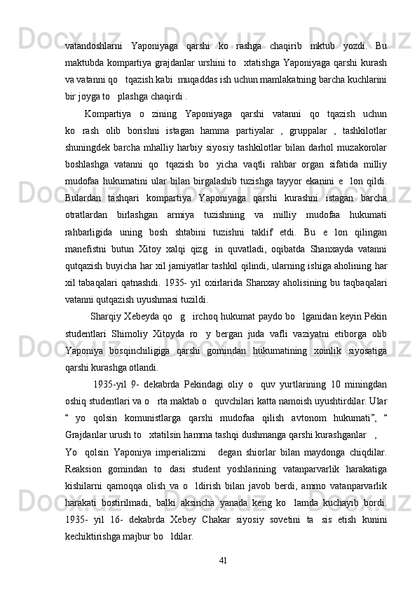 vatandoshlarni   Yaponiyaga   qarshi   ko rashga   chaqirib   mktub   yozdi.   Bu
maktubda kompartiya grajdanlar  urshini  to xtatishga Yaponiyaga qarshi  kurash	

va vatanni qo tqazish kabi  muqaddas ish uchun mamlakatning barcha kuchlarini	

bir joyga to plashga chaqirdi . 	

Kompartiya   o zining   Yaponiyaga   qarshi   vatanni   qo tqazish   uchun	
 
ko rash   olib   borishni   istagan   hamma   partiyalar   ,   gruppalar   ,   tashkilotlar	

shuningdek   barcha   mhalliy   harbiy   siyosiy   tashkilotlar   bilan   darhol   muzakorolar
boshlashga   vatanni   qo tqazish   bo yicha   vaqtli   rahbar   organ   sifatida   milliy	
 
mudofaa   hukumatini   ular   bilan   birgalashib   tuzishga   tayyor   ekanini   e lon   qildi.	

Bulardan   tashqari   kompartiya   Yaponiyaga   qarshi   kurashni   istagan   barcha
otratlardan   birlashgan   armiya   tuzishning   va   milliy   mudofaa   hukumati
rahbarligida   uning   bosh   shtabini   tuzishni   taklif   etdi.   Bu   e lon   qilingan	

manefistni   butun   Xitoy   xalqi   qizg in   quvatladi,   oqibatda   Shanxayda   vatanni	

qutqazish buyicha har xil jamiyatlar tashkil qilindi, ularning ishiga aholining har
xil  tabaqalari   qatnashdi.  1935-   yil  oxirlarida  Shanxay  aholisining bu  taqbaqalari
vatanni qutqazish uyushmasi tuzildi. 
     Sharqiy Xebeyda qo g irchoq hukumat paydo bo lganidan keyin Pekin	
  
studentlari   Shimoliy   Xitoyda   ro y   bergan   juda   vafli   vaziyatni   etiborga   olib	

Yaponiya   bosqinchiligiga   qarshi   gomindan   hukumatining   xoinlik   siyosatiga
qarshi kurashga otlandi.
      1935-yil   9-   dekabrda   Pekindagi   oliy   o quv   yurtlarining   10   miningdan	

oshiq studentlari va o rta maktab o quvchilari katta namoish uyushtirdilar. Ular	
 
  yo qolsin   komunistlarga   qarshi   mudofaa   qilish   avtonom   hukumati ,  	
  	
Grajdanlar urush to xtatilsin hamma tashqi dushmanga qarshi kurashganlar , 	
  
Yo qolsin   Yaponiya   imperializmi   degan   shiorlar   bilan   maydonga   chiqdilar.	
 
Reaksion   gomindan   to dasi   student   yoshlarining   vatanparvarlik   harakatiga	

kishilarni   qamoqqa   olish   va   o ldirish   bilan   javob   berdi,   ammo   vatanparvarlik	

harakati   bostirilmadi,   balki   aksincha   yanada   keng   ko lamda   kuchayib   bordi.	

1935-   yil   16-   dekabrda   Xebey   Chakar   siyosiy   sovetini   ta sis   etish   kunini	

kechiktirishga majbur bo ldilar.	

41 